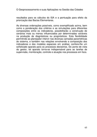 O Geoprocessamento e suas Aplicações na Gestão das Cidades


resultados para os cálculos do ISA e a pontuação para efeito da
priorização das Bacias Elementares.

As diversas ordenações possíveis, como exemplificado acima, bem
como a ponderação dos critérios e as simulações para diferentes
composições entre os indicadores, possibilitarão a construção de
cenários mais ou menos influenciados por determinadas variáveis
na produção de diagnósticos ou prognósticos. Esta flexibilidade
permitindo ao planejador intervir nas diversas camadas paramétricas
do sistema, e também nas relações envolvendo a composição dos
indicadores e dos modelos espaciais em análise; confere-lhe um
sofisticado aparato para os processos decisórios. Do ponto de vista
do gestor, tal aparato torna-se indispensável para as tarefas de
supervisão, monitoração, controle e atuação nos processos em foco.




                                                                65
 