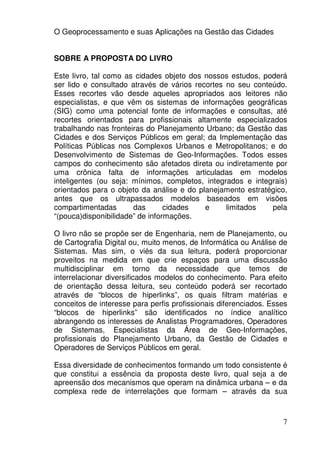 O Geoprocessamento e suas Aplicações na Gestão das Cidades


SOBRE A PROPOSTA DO LIVRO

Este livro, tal como as cidades objeto dos nossos estudos, poderá
ser lido e consultado através de vários recortes no seu conteúdo.
Esses recortes vão desde aqueles apropriados aos leitores não
especialistas, e que vêm os sistemas de informações geográficas
(SIG) como uma potencial fonte de informações e consultas, até
recortes orientados para profissionais altamente especializados
trabalhando nas fronteiras do Planejamento Urbano; da Gestão das
Cidades e dos Serviços Públicos em geral; da Implementação das
Políticas Públicas nos Complexos Urbanos e Metropolitanos; e do
Desenvolvimento de Sistemas de Geo-Informações. Todos esses
campos do conhecimento são afetados direta ou indiretamente por
uma crônica falta de informações articuladas em modelos
inteligentes (ou seja: mínimos, completos, integrados e integrais)
orientados para o objeto da análise e do planejamento estratégico,
antes que os ultrapassados modelos baseados em visões
compartimentadas       das       cidades   e     limitados   pela
“(pouca)disponibilidade” de informações.

O livro não se propõe ser de Engenharia, nem de Planejamento, ou
de Cartografia Digital ou, muito menos, de Informática ou Análise de
Sistemas. Mas sim, o viés da sua leitura, poderá proporcionar
proveitos na medida em que crie espaços para uma discussão
multidisciplinar em torno da necessidade que temos de
interrelacionar diversificados modelos do conhecimento. Para efeito
de orientação dessa leitura, seu conteúdo poderá ser recortado
através de “blocos de hiperlinks”, os quais filtram matérias e
conceitos de interesse para perfis profissionais diferenciados. Esses
“blocos de hiperlinks” são identificados no índice analítico
abrangendo os interesses de Analistas Programadores, Operadores
de Sistemas, Especialistas da Área de Geo-Informações,
profissionais do Planejamento Urbano, da Gestão de Cidades e
Operadores de Serviços Públicos em geral.

Essa diversidade de conhecimentos formando um todo consistente é
que constitui a essência da proposta deste livro, qual seja a de
apreensão dos mecanismos que operam na dinâmica urbana – e da
complexa rede de interrelações que formam – através da sua



                                                                   7
 