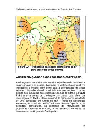 O Geoprocessamento e suas Aplicações na Gestão das Cidades




 Figura I.24 – Priorização das bacias elementares de BH
              para efeito das ações do PMS.


A REINTEGRAÇÃO DOS DADOS AOS MODELOS ESPACIAIS

A reintegração dos dados aos modelos espaciais é de fundamental
importância para as análises baseadas na distribuição espacial dos
indicadores e índices, bem como para a coordenação de ações
setoriais integradas visando a eficácia das intervenções do poder
público para a solução dos grandes problemas da cidade. A Figura
I.24 traz uma escala de priorização das bacias para efeito das
intervenções do PMS – Plano Municipal de Saneamento, resultante
de uma pontuação em função do ISA – Índice da Salubridade
Ambiental, da existência de PGE – Planos Globais Específicos, da
densidade demográfica, da existência de intervenções dos
programas Drenurbs e Propam, e da existência de obras de
infraestrutura do Orçamento Participativo.




                                                               70
 