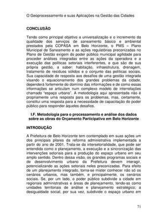 O Geoprocessamento e suas Aplicações na Gestão das Cidades


CONCLUSÃO

Tendo como principal objetivo a universalização e o incremento da
qualidade dos serviços de saneamento básico e ambiental
prestados pela COPASA em Belo Horizonte, o PMS – Plano
Municipal de Saneamento e as ações regulatórias preconizadas no
Plano de Gestão exigem do poder público municipal agilidade para
proceder análises integradas entre as ações da operadora e a
execução das políticas setoriais interferentes, e que são de sua
própria gestão, a saber: habitação, infraestrutura, drenagem,
tratamento de resíduos sólidos e o conjunto das políticas sociais.
Sua capacidade de resposta aos desafios de uma gestão integrada
visando o equacionamento dos grandes problemas da cidade,
dependerá fortemente do domínio das informações e de como essas
informações se articulam num complexo modelo de interrelações
chamado “espaço urbano”. A metodologia aqui apresentada não é
propriamente uma resposta para os problemas, mas, certamente,
constitui uma resposta para a necessidade de capacitação do poder
público para responder àqueles desafios.

  I.F. Metodologia para o processamento e análise dos dados
 sobre as obras do Orçamento Participativo em Belo Horizonte

INTRODUÇÃO

A Prefeitura de Belo Horizonte tem contemplado em suas ações um
dos principais pilares da reforma administrativa implementada a
partir do ano de 2001. Trata-se da intersetorialidade, que pode ser
entendida como o planejamento, a execução e a sincronização das
intervenções setoriais para a produção do espaço urbano em seu
amplo sentido. Dentro dessa visão, os grandes programas sociais e
de desenvolvimento urbano da Prefeitura devem interagir,
potencializando as ações setoriais neles preconizadas. Para efeito
de um planejamento integrado, torna-se mister conhecer não só os
cenários urbanos, mas também, e principalmente, os cenários
sociais. Se, por um lado, o poder público subdivide a cidade em
regionais administrativas e áreas de planejamento, tendo-as como
unidades territoriais de análise e planejamento estratégico; a
desigualdade social, por sua vez, subdivide o espaço urbano em



                                                                71
 