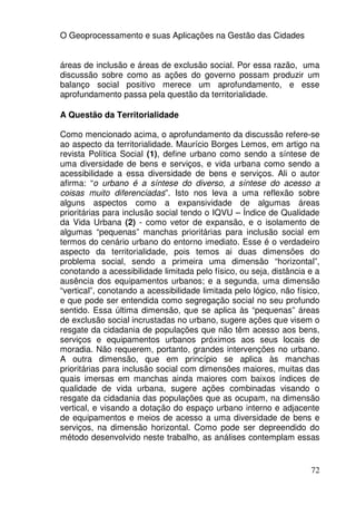 O Geoprocessamento e suas Aplicações na Gestão das Cidades


áreas de inclusão e áreas de exclusão social. Por essa razão, uma
discussão sobre como as ações do governo possam produzir um
balanço social positivo merece um aprofundamento, e esse
aprofundamento passa pela questão da territorialidade.

A Questão da Territorialidade

Como mencionado acima, o aprofundamento da discussão refere-se
ao aspecto da territorialidade. Maurício Borges Lemos, em artigo na
revista Política Social (1), define urbano como sendo a síntese de
uma diversidade de bens e serviços, e vida urbana como sendo a
acessibilidade a essa diversidade de bens e serviços. Ali o autor
afirma: “o urbano é a síntese do diverso, a síntese do acesso a
coisas muito diferenciadas”. Isto nos leva a uma reflexão sobre
alguns aspectos como a expansividade de algumas áreas
prioritárias para inclusão social tendo o IQVU – Índice de Qualidade
da Vida Urbana (2) - como vetor de expansão, e o isolamento de
algumas “pequenas” manchas prioritárias para inclusão social em
termos do cenário urbano do entorno imediato. Esse é o verdadeiro
aspecto da territorialidade, pois temos ai duas dimensões do
problema social, sendo a primeira uma dimensão “horizontal”,
conotando a acessibilidade limitada pelo físico, ou seja, distância e a
ausência dos equipamentos urbanos; e a segunda, uma dimensão
“vertical”, conotando a acessibilidade limitada pelo lógico, não físico,
e que pode ser entendida como segregação social no seu profundo
sentido. Essa última dimensão, que se aplica às “pequenas” áreas
de exclusão social incrustadas no urbano, sugere ações que visem o
resgate da cidadania de populações que não têm acesso aos bens,
serviços e equipamentos urbanos próximos aos seus locais de
moradia. Não requerem, portanto, grandes intervenções no urbano.
A outra dimensão, que em princípio se aplica às manchas
prioritárias para inclusão social com dimensões maiores, muitas das
quais imersas em manchas ainda maiores com baixos índices de
qualidade de vida urbana, sugere ações combinadas visando o
resgate da cidadania das populações que as ocupam, na dimensão
vertical, e visando a dotação do espaço urbano interno e adjacente
de equipamentos e meios de acesso a uma diversidade de bens e
serviços, na dimensão horizontal. Como pode ser depreendido do
método desenvolvido neste trabalho, as análises contemplam essas


                                                                     72
 