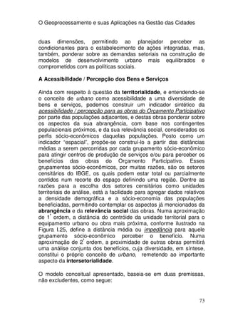 O Geoprocessamento e suas Aplicações na Gestão das Cidades


duas dimensões, permitindo ao planejador perceber as
condicionantes para o estabelecimento de ações integradas, mas,
também, ponderar sobre as demandas setoriais na construção de
modelos de desenvolvimento urbano mais equilibrados e
comprometidos com as políticas sociais.

A Acessibilidade / Percepção dos Bens e Serviços

Ainda com respeito à questão da territorialidade, e entendendo-se
o conceito de urbano como acessibilidade a uma diversidade de
bens e serviços, podemos construir um indicador sintético da
acessibilidade / percepção para as obras do Orçamento Participativo
por parte das populações adjacentes, e destas obras ponderar sobre
os aspectos da sua abrangência, com base nos contingentes
populacionais próximos, e da sua relevância social, considerados os
perfis sócio-econômicos daquelas populações. Posto como um
indicador “espacial”, propõe-se construí-lo a partir das distâncias
médias a serem percorridas por cada grupamento sócio-econômico
para atingir centros de produção de serviços e/ou para perceber os
benefícios das obras do Orçamento Participativo. Esses
grupamentos sócio-econômicos, por muitas razões, são os setores
censitários do IBGE, os quais podem estar total ou parcialmente
contidos num recorte do espaço definindo uma região. Dentre as
razões para a escolha dos setores censitários como unidades
territoriais de análise, está a facilidade para agregar dados relativos
a densidade demográfica e a sócio-economia das populações
beneficiadas, permitindo contemplar os aspectos já mencionados da
abrangência e da relevância social das obras. Numa aproximação
      ª
de 1 ordem, a distância do centróide da unidade territorial para o
equipamento urbano ou obra mais próxima, conforme ilustrado na
Figura I.25, define a distância média ou impedância para aquele
grupamento sócio-econômico perceber o benefício. Numa
                    ª
aproximação de 2 ordem, a proximidade de outras obras permitirá
uma análise conjunta dos benefícios, cuja diversidade, em síntese,
constitui o próprio conceito de urbano, remetendo ao importante
aspecto da intersetorialidade.

O modelo conceitual apresentado, baseia-se em duas premissas,
não excludentes, como segue:


                                                                    73
 