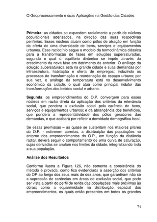 O Geoprocessamento e suas Aplicações na Gestão das Cidades



Primeira: as cidades se expandem radialmente a partir de núcleos
populacionais adensados, na direção das suas respectivas
periferias. Esses núcleos atuam como pólos de atração em função
da oferta de uma diversidade de bens, serviços e equipamentos
urbanos. Esse raciocínio segue o modelo da termodinâmica clássica
para a transformação de fases em soluções supersaturadas,
segundo o qual o equilíbrio dinâmico se impõe através do
crescimento da nova fase em detrimento da anterior. O análogo da
solução supersaturada está na grande cidade e suas demandas por
infraestrutura, habitação e oferta de empregos, induzindo os
processos de transformação e reordenação do espaço urbano; por
sua vez, o análogo da temperatura está no desenvolvimento
econômico da cidade, o qual atua como principal indutor das
transformações dos tecidos social e urbano.

Segunda: os empreendimentos do O.P. convergem para esses
núcleos em razão direta da aplicação dos critérios da relevância
social, que pondera a exclusão social pela carência de bens,
serviços e equipamentos urbanos; e da abrangência dos benefícios,
que pondera a representatividade dos pólos geradores das
demandas, e que acabará por refletir a densidade demográfica local.

Se essas premissas – as quase se sustentam nos maiores pilares
do O.P. - estiverem corretas, a distribuição das populações no
entorno dos empreendimentos do O.P., em função da distância
radial, deverá seguir o comportamento de uma curva de saturação,
cujas derivadas se anulam nos limites da cidade, integralizando toda
a sua população.

Análise dos Resultados

Conforme ilustra a Figura I.26, não somente a consistência do
método é provada, como fica evidenciada a asserção dos critérios
do OP ao longo dos seus mais de dez anos, que garantiram não só
a supressão de carências em áreas de exclusão social, que pode
ser vista a partir do perfil de renda das populações mais próximas às
obras; como a equanimidade na distribuição espacial dos
empreendimentos, os quais então presentes em todos os grandes



                                                                  74
 
