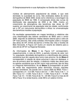 O Geoprocessamento e suas Aplicações na Gestão das Cidades


núcleos de adensamento populacional da cidade, e que está
denotada na suavidade da curva. São analisados dados do censo
demográfico do IBGE 2000, tendo como referência a recontagem da
população do IBGE de 1996. A comparação direta das curvas de
distribuição das populações de 2000 e de 1996, mostra um
crescimento da abrangência dos benefícios das obras do OP
superior ao crescimento da população total da cidade, confirmando
ser o OP um instrumento democrático e eficaz na universalização
dos benefícios trazidos à população.

Os resultados apresentados em mapas temáticos e relatórios são
uma classificação dos setores censitários do IBGE para o censo
2000, segundo as distâncias médias desses setores para a obra do
OP mais próxima. São ainda exibidas informações sobre a locação
das obras do OP, limites de bairros e limites das vilas e favelas de
Belo Horizonte. A Figura I.27 ilustra um recorte do relatório para a
obra 52 do OP-97 na Regional Noroeste.

As informações do Bloco 1 da Figura I.27 correspondem,
respectivamente, à nota de IQVU, a parcela incluída do setor (em
%), população, densidade demográfica e a identificação dos setores
censitários que têm aquela obra como mais próxima. As do Bloco 2
correspondem à relação de obras próximas à obra em destaque, o
ano da primeira obra da relação, a distância média das obras para
os setores censitários que as têm como mais próximas, tipo da obra
e a Regional Administrativa. As do Bloco 3 correspondem ao perfil
de renda dos responsáveis pelos domicílios inclusos naqueles
setores censitários. De acordo com o censo 2000 do IBGE: Faixa 1
corresponde a 0 – 0.5 SM, Faixa 2 de 0.5 – 1 SM, Faixa 3 de 1 – 2
SM, Faixa 4 2 – 3 SM, Faixa 5 de 3 – 5 SM, Faixa 6 de 5 – 10 SM,
Faixa 7 de 10 – 15 SM, Faixa 8 de 15 – 20 SM, Faixa 9 a mais de 20
SM e Faixa 10 a renda 0(zero), onde SM é um salário mínimo.




                                                                 75
 
