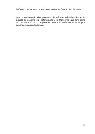 O Geoprocessamento e suas Aplicações na Gestão das Cidades


para a reafirmação dos preceitos da reforma administrativa e do
projeto de governo da Prefeitura de Belo Horizonte, que tem como
um dos seus eixos o compromisso com a inclusão social de amplos
contingentes populacionais.




                                                             82
 