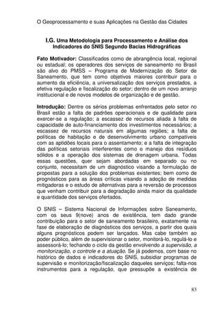 O Geoprocessamento e suas Aplicações na Gestão das Cidades


   I.G. Uma Metodologia para Processamento e Análise dos
      Indicadores do SNIS Segundo Bacias Hidrográficas

Fato Motivador: Classificados como de abrangência local, regional
ou estadual; os operadores dos serviços de saneamento no Brasil
são alvo do PMSS – Programa de Modernização do Setor de
Saneamento, que tem como objetivos maiores contribuir para o
aumento da eficiência, a universalização dos serviços prestados, a
efetiva regulação e fiscalização do setor; dentro de um novo arranjo
institucional e de novos modelos de organização e de gestão.

Introdução: Dentre os sérios problemas enfrentados pelo setor no
Brasil estão a falta de padrões operacionais e de qualidade para
exercer-se a regulação; a escassez de recursos aliada à falta de
capacidade de auto-financiamento dos investimentos necessários; a
escassez de recursos naturais em algumas regiões; a falta de
políticas de habitação e de desenvolvimento urbano compatíveis
com as aptidões locais para o assentamento; e a falta de integração
das políticas setoriais interferentes como o manejo dos resíduos
sólidos e a operação dos sistemas de drenagem urbana. Todas
essas questões, quer sejam abordadas em separado ou no
conjunto, necessitam de um diagnóstico visando a formulação de
propostas para a solução dos problemas existentes; bem como de
prognósticos para as áreas críticas visando a adoção de medidas
mitigadoras e o estudo de alternativas para a reversão de processos
que venham contribuir para a degradação ainda maior da qualidade
e quantidade dos serviços ofertados.

O SNIS – Sistema Nacional de Informações sobre Saneamento,
com os seus 9(nove) anos de existência, tem dado grande
contribuição para o setor de saneamento brasileiro, exatamente na
fase de elaboração de diagnósticos dos serviços, a partir dos quais
alguns prognósticos podem ser lançados. Mas cabe também ao
poder público, além de supervisionar o setor, monitorá-lo, regulá-lo e
assessorá-lo; fechando o ciclo da gestão envolvendo a supervisão, a
monitorização, o controle e a atuação. Se já podemos, com base no
histórico de dados e indicadores do SNIS, subsidiar programas de
supervisão e monitorização/fiscalização daqueles serviços; falta-nos
instrumentos para a regulação, que pressupõe a existência de


                                                                   83
 