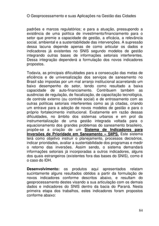 O Geoprocessamento e suas Aplicações na Gestão das Cidades


padrões e marcos regulatórios; e para a atuação, pressupondo a
existência de uma política de investimento/financiamento para o
setor que premie a capacidade de gestão, a eficácia, a relevância
social, ambiental e a sustentabilidade das intervenções. A supressão
dessa lacuna depende apenas de como articular os dados e
indicadores já existentes no SNIS segundo modelos de gestão
integrando outras bases de informações setoriais interferentes.
Dessa integração dependerá a formulação dos novos indicadores
propostos.

Todavia, as principais dificuldades para a consecução das metas de
eficiência e de universalização dos serviços de saneamento no
Brasil são impostas por um mal arranjo institucional acarretando um
baixo desempenho do setor, tendo como resultado a baixa
capacidade de auto-financiamento. Contribuem também as
ausências de regulação, de fiscalização, de capacitação tecnológica,
de controle externo (ou controle social) e de entrosamento com as
outras políticas setoriais interferentes como as já citadas, criando
um entrave para a adoção de novos modelos de gestão e para o
próprio fortalecimento institucional. Exatamente em razão dessas
dificuldades, no âmbito dos sistemas urbanos e em prol da
instrumentalização de uma gestão integrada voltada para o
equacionamento dos grandes problemas do saneamento brasileiro,
propõe-se a criação de um Sistema de Indicadores para
Inversões de Prioridade em Saneamento – SIIPS. Este sistema
terá como objetivo instruir o planejamento, processos decisórios,
indicar prioridades, avaliar a sustentabilidade dos programas e medir
o retorno das inversões. Assim sendo, o sistema demandará
informações setoriais já incorporadas a outros indicadores, alguns
dos quais estrangeiros (existentes fora das bases do SNIS), como é
o caso do IDH.

Desenvolvimento: os produtos aqui apresentados relatam
sucintamente alguns resultados obtidos a partir da formulação de
novos indicadores conforme descritos abaixo, e resultam do
geoprocessamento destes visando a sua articulação com os demais
dados e indicadores do SNIS dentro da bacia do Paraná. Nesta
primeira etapa dos trabalhos, estes indicadores foram propostos
conforme abaixo:



                                                                  84
 