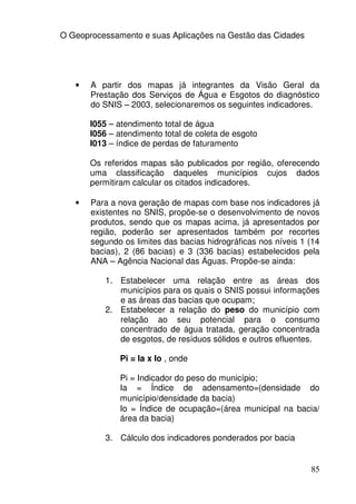 O Geoprocessamento e suas Aplicações na Gestão das Cidades




   •   A partir dos mapas já integrantes da Visão Geral da
       Prestação dos Serviços de Água e Esgotos do diagnóstico
       do SNIS – 2003, selecionaremos os seguintes indicadores.

       I055 – atendimento total de água
       I056 – atendimento total de coleta de esgoto
       I013 – índice de perdas de faturamento

       Os referidos mapas são publicados por região, oferecendo
       uma classificação daqueles municípios cujos dados
       permitiram calcular os citados indicadores.

   •   Para a nova geração de mapas com base nos indicadores já
       existentes no SNIS, propõe-se o desenvolvimento de novos
       produtos, sendo que os mapas acima, já apresentados por
       região, poderão ser apresentados também por recortes
       segundo os limites das bacias hidrográficas nos níveis 1 (14
       bacias), 2 (86 bacias) e 3 (336 bacias) estabelecidos pela
       ANA – Agência Nacional das Águas. Propõe-se ainda:

           1. Estabelecer uma relação entre as áreas dos
              municípios para os quais o SNIS possui informações
              e as áreas das bacias que ocupam;
           2. Estabelecer a relação do peso do município com
              relação ao seu potencial para o consumo
              concentrado de água tratada, geração concentrada
              de esgotos, de resíduos sólidos e outros efluentes.

              Pi = Ia x Io , onde

              Pi = Indicador do peso do município;
              Ia = Índice de adensamento=(densidade do
              município/densidade da bacia)
              Io = Índice de ocupação=(área municipal na bacia/
              área da bacia)

           3. Cálculo dos indicadores ponderados por bacia


                                                                85
 