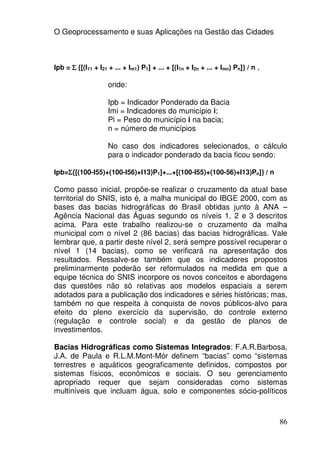 O Geoprocessamento e suas Aplicações na Gestão das Cidades



Ipb = Σ {[(I11 + I21 + ... + Im1) P1] + ... + [(I1n + I2n + ... + Imn) Pn]} / n ,

                     onde:

                     Ipb = Indicador Ponderado da Bacia
                     Imi = Indicadores do município i;
                     Pi = Peso do município i na bacia;
                     n = número de municípios

                     No caso dos indicadores selecionados, o cálculo
                     para o indicador ponderado da bacia ficou sendo:

Ipb=Σ{[(100-I55)+(100-I56)+I13)P1]+...+[(100-I55)+(100-56)+I13)Pn]} / n
    Σ

Como passo inicial, propõe-se realizar o cruzamento da atual base
territorial do SNIS, isto é, a malha municipal do IBGE 2000, com as
bases das bacias hidrográficas do Brasil obtidas junto à ANA –
Agência Nacional das Águas segundo os níveis 1, 2 e 3 descritos
acima. Para este trabalho realizou-se o cruzamento da malha
municipal com o nível 2 (86 bacias) das bacias hidrográficas. Vale
lembrar que, a partir deste nível 2, será sempre possível recuperar o
nível 1 (14 bacias), como se verificará na apresentação dos
resultados. Ressalve-se também que os indicadores propostos
preliminarmente poderão ser reformulados na medida em que a
equipe técnica do SNIS incorpore os novos conceitos e abordagens
das questões não só relativas aos modelos espaciais a serem
adotados para a publicação dos indicadores e séries históricas; mas,
também no que respeita à conquista de novos públicos-alvo para
efeito do pleno exercício da supervisão, do controle externo
(regulação e controle social) e da gestão de planos de
investimentos.

Bacias Hidrográficas como Sistemas Integrados: F.A.R.Barbosa,
J.A. de Paula e R.L.M.Mont-Mór definem “bacias” como “sistemas
terrestres e aquáticos geograficamente definidos, compostos por
sistemas físicos, econômicos e sociais. O seu gerenciamento
apropriado requer que sejam consideradas como sistemas
multiníveis que incluam água, solo e componentes sócio-políticos



                                                                                    86
 