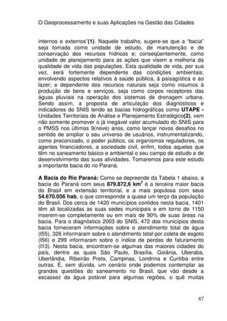 O Geoprocessamento e suas Aplicações na Gestão das Cidades


internos e externos”(1). Naquele trabalho, sugere-se que a “bacia”
seja tomada como unidade de estudo, de manutenção e de
conservação dos recursos hídricos e; conseqüentemente, como
unidade de planejamento para as ações que visem a melhoria da
qualidade de vida das populações. Esta qualidade de vida, por sua
vez, será fortemente dependente das condições ambientais,
envolvendo aspectos relativos à saúde pública, à paisagística e ao
lazer; e dependente dos recursos naturais seja como insumos à
produção de bens e serviços, seja como corpos receptores das
águas pluviais na operação dos sistemas de drenagem urbana.
Sendo assim, a proposta de articulação dos diagnósticos e
indicadores do SNIS tendo as bacias hidrográficas como UTAPE -
Unidades Territoriais de Análise e Planejamento Estratégico(2), vem
não somente promover o já inegável valor acumulado do SNIS para
o PMSS nos últimos 9(nove) anos, como lançar novos desafios no
sentido de ampliar o seu universo de usuários, instrumentalizando,
como preconizado, o poder público, os organismos reguladores, os
agentes financiadores, a sociedade civil, enfim, todos aqueles que
têm no saneamento básico e ambiental o seu campo de estudo e de
desenvolvimento das suas atividades. Tomaremos para este estudo
a importante bacia do rio Paraná.

A Bacia do Rio Paraná: Como se depreende da Tabela 1 abaixo, a
                                         2
bacia do Paraná com seus 879.872,6 km é a terceira maior bacia
do Brasil em extensão territorial, e a mais populosa com seus
54.670.056 hab, o que corresponde a quase um terço da população
do Brasil. Dos cerca de 1420 municípios contidos nesta bacia, 1401
têm ali localizadas as suas sedes municipais e em torno de 1150
inserem-se completamente ou em mais de 90% de suas áreas na
bacia. Para o diagnóstico 2003 do SNIS, 472 dos municípios desta
bacia forneceram informações sobre o atendimento total de água
(I55), 326 informaram sobre o atendimento total por coleta de esgoto
(I56) e 299 informaram sobre o índice de perdas de faturamento
(I13). Nesta bacia, encontram-se algumas das maiores cidades do
país, dentre as quais São Paulo, Brasília. Goiânia, Uberaba,
Uberlândia, Ribeirão Preto, Campinas, Londrina e Curitiba entre
outras. É, sem dúvida, um cenário onde podemos contemplar as
grandes questões do saneamento no Brasil, que vão desde a
escassez da água potável para algumas regiões, o quê muitas



                                                                 87
 