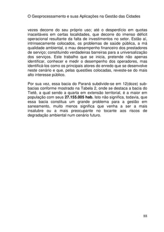 O Geoprocessamento e suas Aplicações na Gestão das Cidades


vezes decorre do seu próprio uso; até o desperdício em quotas
inaceitáveis em certas localidades, que decorre do imenso déficit
operacional resultante da falta de investimentos no setor. Estão aí,
intrinsecamente colocados, os problemas de saúde pública, a má
qualidade ambiental, o mau desempenho financeiro dos prestadores
de serviço; constituindo verdadeiras barreiras para a universalização
dos serviços. Este trabalho que se inicia, pretende não apenas
identificar, conhecer e medir o desempenho dos operadores, mas
identificá-los como os principais atores do enredo que se desenvolve
neste cenário e que, pelas questões colocadas, reveste-se do mais
alto interesse público.

Por sua vez, essa bacia do Paraná subdivide-se em 12(doze) sub-
bacias conforme mostrado na Tabela 2, onde se destaca a bacia do
Tietê, a qual sendo a quarta em extensão territorial, é a maior em
população com seus 27.155.005 hab. Isto não significa, todavia, que
essa bacia constitua um grande problema para a gestão em
saneamento, muito menos significa que venha a ser a mais
insalubre ou a mais preocupante no tocante aos riscos de
degradação ambiental num cenário futuro.




                                                                  88
 