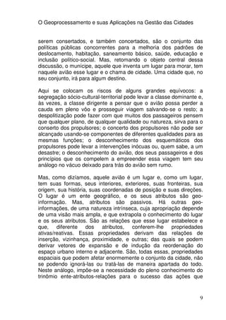 O Geoprocessamento e suas Aplicações na Gestão das Cidades


serem consertados, e também concertados, são o conjunto das
políticas públicas concorrentes para a melhoria dos padrões de
deslocamento, habitação, saneamento básico, saúde, educação e
inclusão político-social. Mas, retomando o objeto central dessa
discussão, o munícipe, aquele que inventa um lugar para morar, tem
naquele avião esse lugar e o chama de cidade. Uma cidade que, no
seu conjunto, irá para algum destino.

Aqui se colocam os riscos de alguns grandes equívocos: a
segregação sócio-cultural-territorial pode levar a classe dominante e,
às vezes, a classe dirigente a pensar que o avião possa perder a
cauda em pleno vôo e prosseguir viagem salvando-se o resto; a
despolitização pode fazer com que muitos dos passageiros pensem
que qualquer plano, de qualquer qualidade ou natureza, sirva para o
conserto dos propulsores; o concerto dos propulsores não pode ser
alcançado usando-se componentes de diferentes qualidades para as
mesmas funções; o desconhecimento dos esquemáticos dos
propulsores pode levar a intervenções inócuas ou, quem sabe, a um
desastre; o desconhecimento do avião, dos seus passageiros e dos
princípios que os compelem a empreender essa viagem tem seu
análogo no vácuo deixado para trás do avião sem rumo.

Mas, como dizíamos, aquele avião é um lugar e, como um lugar,
tem suas formas, seus interiores, exteriores, suas fronteiras, sua
origem, sua história, suas coordenadas de posição e suas direções.
O lugar é um ente geográfico, e os seus atributos são geo-
informação. Mas, atributos são passivos. Há outras geo-
informações, de uma natureza intrínseca, cuja apropriação depende
de uma visão mais ampla, e que extrapola o conhecimento do lugar
e os seus atributos. São as relações que esse lugar estabelece e
que, diferente dos         atributos, conferem-lhe propriedades
ativas/reativas. Essas propriedades derivam das relações de
inserção, vizinhança, proximidade, e outras; das quais se podem
derivar vetores de expansão e de indução da reordenação do
espaço urbano interno e adjacente. São, todas essas, propriedades
espaciais que podem afetar enormemente o conjunto da cidade, não
se podendo ignorá-las ou tratá-las de maneira apartada do todo.
Neste análogo, impõe-se a necessidade do pleno conhecimento do
trinômio ente-atributos-relações para o sucesso das ações que



                                                                    9
 
