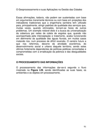 O Geoprocessamento e suas Aplicações na Gestão das Cidades


Essas afirmações, todavia, não podem ser sustentadas com base
em argumentos meramente técnicos ou com base em projeções dos
indicadores tradicionais que a engenharia sanitária tem utilizado
para, principalmente, atingir padrões de qualidade dos serviços que,
muitas vezes, quando otimizados, tornam-se focos de outros
problemas. Um exemplo notável disto é a busca da universalização
da cobertura por redes de coleta de esgotos que, quando não
acompanhada pela interceptação e tratamento, acaba funcionando
em detrimento da qualidade das águas fluviais, em muitos casos
matando rios, num processo de difícil reversão. O cenário futuro a
que nos referimos, decorre da atividade econômica, do
desenvolvimento social e urbano daquele território; sendo estes
últimos fortemente dependentes de políticas públicas concertadas e
comprometidas com a erradicação da pobreza e das desigualdades
sociais.


O PROCESSAMENTO DAS INFORMAÇÕES

O processamento das informações dar-se-á segundo o fluxo
mostrado na Figura I.29, sendo identificadas as suas fases, os
ambientes e os objetos em processamento.




                                                                 91
 