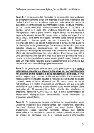 O Geoprocessamento e suas Aplicações na Gestão das Cidades


Fase 1: O cruzamento das camadas de informações num ambiente
de geoprocessamento exige um rigoroso tratamento topológico dos
dados traduzidos em modelos espaciais, sob pena da perda de
qualidade e confiabilidade da informação obtida. Todavia, tratando-
se de bases territoriais intrinsecamente ligadas a modelos de
gestão, como é o caso das unidades federativas e das bacias
hidrográficas, vale a pena investir algum tempo no tratamento e
depuração dessas bases. No nosso caso, a malha municipal é a do
IBGE 2000, que sofre alterações somente após longos períodos,
justificando o tempo gasto no seu tratamento. A base de
informações sobre as bacias hidrográficas é ainda menos passível
de alterações ao longo do tempo. O tratamento necessário para este
trabalho deveu-se principalmente em razão das diferentes
plataformas tecnológicas adotadas nas diferentes instituições para
efeito da disponibilização dos seus dados. Entende-se que isto é
uma contingência do trabalho, mas não deve ser perdida de vista a
busca da interoperabilidade entre essas plataformas, devendo ser
este um importante requisito para o aparelhamento do SNIS no que
respeita ao instrumental de geoprocessamento.

Fase 2: O geoprocessamento tem como pressuposto que toda a
informação espacial ou alfanumérica deva ser consubstanciada
no sistema como feições e seus respectivos atributos. Sendo
assim, segue que nossas unidades espaciais traduzem-se em
mapas georreferenciados ligados a registros de um banco de dados
contendo seus atributos alfanuméricos. No nosso caso, as bacias
hidrográficas e a malha municipal se identificam por sua extensão
territorial e seus atributos alfanuméricos como nome, código, área,
perímetro etc. O cruzamento é feito através das interfaces do
programa aplicativo CONSREGRA, que é uma customização do
Microstation Geographics® desenvolvida numa extensão da
linguagem Visual Basic.

Fase 3: O cruzamento dessas camadas de informações, cujas
unidades espaciais são incongruentes por excelência, produzirá
“recortes” dessas áreas segundo os seus limites. Após o
cruzamento, esses “recortes” formarão células que estarão
associadas a um relatório no banco de dados contendo os atributos
de ambas as camadas; isto é, o relatório conterá informações


                                                                93
 