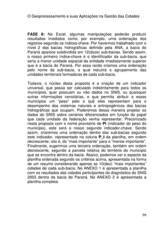 O Geoprocessamento e suas Aplicações na Gestão das Cidades



FASE 8: No Excel, algumas manipulações poderão produzir
resultados imediatos como, por exemplo, uma ordenação dos
registros segundo os índices-chave. Por havermos trabalhado com o
nível 2 das bacias hidrográficas definido pela ANA, a bacia do
Paraná aparece subdividida em 12(doze) sub-bacias. Sendo assim,
o nosso primeiro índice-chave é o identificador da sub-bacia, que
seria a menor unidade espacial da entidade imediatamente superior
que é a bacia do Paraná. Por essa razão criamos uma ordenação
pelo nome da sub-bacia, a qual induzirá o agrupamento das
unidades territoriais formadoras de cada sub-bacia.

Todavia, o núcleo desta proposta é a criação de um indicador
universal, que possa ser calculado indistintamente para todos os
municípios, quer possuam ou não dados no SNIS, ou quaisquer
outras informações censitárias, e que permita atribuir a esses
municípios um “peso” pelo o quê eles representam para o
desempenho dos sistemas naturais e antropogênicos das bacias
hidrográficas que ocupam. Poderemos dessa maneira projetar os
dados do SNIS sobre cenários diferenciados em função do papel
que cada unidade da federação venha representar. Preconizado
nesta proposta com o nome provisório de Pi (indicador do peso do
município), este será o nosso segundo indicador-chave. Sendo
assim, criaremos uma ordenação dentro das sub-bacias segundo
este indicador, representado na coluna P_I da planilha, em ordem
decrescente; isto é, do “mais importante” para o “menos importante”.
Finalmente, sugerimos uma terceira ordenação, também em ordem
decrescente, segundo a parcela relativa do território do município
que se encontra dentro da bacia. Abaixo, podemos ver o aspecto da
planilha ordenada segundo os critérios acima, apresentada na forma
de um resumo considerando apenas as 10(dez) “mais importantes”
cidades de cada sub-bacia. No ANEXO 1 é apresentada a planilha
com os resultados das cidades participantes do diagnóstico do SNIS
2003 dentro da bacia do Paraná. No ANEXO 2 é apresentada a
planilha completa.




                                                                 99
 