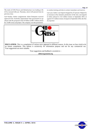 VOLUME 3, ISSUE 5 — APRIL 2016
Page 10
The stock of GVK Power and Infrastructure was trading at Rs
6.76 at around 2.40 p.m. Thursday, down 2.45 percent from its
previous close.
Last Sunday, Indian conglomerate Adani Enterprise received
approval from Australia's Queensland state government to go
ahead with the proposed AUD 10 billion (US$7.7 billion/about
Rs. 51,000 crore) coal project. The company won the permission
to conduct mining activities in certain Australian coal reserves.
Last year, India's coal import dropped by 27 percent. Helped by
an increase in the domestic production of the fuel, coal imports
in India reduced to 12.6 million tonnes in September 2015, as
against 17.3 million tonnes of import in September 2014, the Hin-
du reported.
DISCLAIMER: This is a compilation of various news appeared in different sources. In this issue we have tried to do
an honest compilation. This edition is exclusively for information purpose and not for any commercial use.
Your suggestions are most valuable.
Your suggestions and feedback is awaited at :-
editor@geonesis.org
 