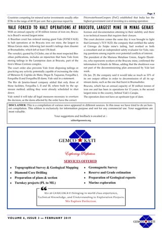 VOLUME 6, ISSUE 3 — FEBRUARY 2019
Page 9
Countries competing for mineral sector investments usually offer
ETRs in the range of 40-50 per cent. But a previous report by
PricewaterhouseCoopers (PwC) established that India has the
highest government cost of investing in a mining operation.
VALE FORCED TO HALT OPERATIONS AT BRUCUTU, LARGEST MINE IN MINAS GERAIS
With an annual capacity of 30 million tonnes of iron ore, Brucu-
tu is Brazil's second largest mine.
A Brazilian court has ordered mining giant Vale (NYSE:VALE)
to halt operations at its Brucutu iron ore mine, the largest in
Minas Gerais state, following last month’s tailings dam disaster
at Brumadinho, which left at least 134 dead.
The veredict, quoted by O Globo, one of the most respected Bra-
zilian publications, includes an injunction that bans Vale from
storing tailings in the Laranjeiras dam at Brucutu, part of the
firm's Minas Centrais complex.
The court order also prevents Vale from disposing tailings or
practicing any activity potentially capable of increasing the risks
of Menezes II, Capitão do Mato, Dique B, Taquaras, Forquilha I,
Forquilha II and Forquilha III dams, Vale said in a statement.
The Rio de Janeiro-based company added that only three of
those facilities, Forquilha I, II and III, where built by the up-
stream method, adding they were already scheduled to shut
down.
Vale noted it will take all legal measures necessary to overturn
the decision, as the dams affected by the order have the correct
licenses and documentation attesting to their stability and there
is no technical reason that requires their closure.
The court decision comes the same day it was brought to light
that Germany’s TUV SUD, the company that certified the safety
of Córrego do Feijão mine’s tailing, had worked as both
a consultant and an independent safety evaluator for Vale, rais-
ing questions among experts over potential conflicts of interest.
The president of the Mariana Metabase Union, Angelo Eleuté-
rio, who represents workers at the Brucutu mine, confirmed the
information to Estado de Minas, adding that the shutdown was
not part of the decommissioning plan announced by Vale last
week.
On Jan. 29, the company said it would take as much as 10% of
its ore output offline in order to decommission of all its up-
stream dams, such as the one that burst in Brumadinho.
Brucutu, which has an annual capacity of 30 million tonnes of
iron ore and has been in operations for 13 years, is the second
largest mine in the country, behind Vale’s Carajás.
The operation does not have an upstream type of dam.
DISCLAIMER: This is a compilation of various news appeared in different sources. In this issue we have tried to do an hon-
est compilation. This edition is exclusively for information purpose and not for any commercial use. Your suggestions are
most valuable.
Your suggestions and feedback is awaited at :-
editor@geonesis.org
 Topographical Survey & Geological Mapping
 Diamond Core Drilling
 Preparation of plans & section
 Turnkey projects (PL to ML)
 Geomagnetic Survey
 Reserve and Grade estimation
 Preparation of Geological reports
 Marine exploration
SERVICES OFFERED
 