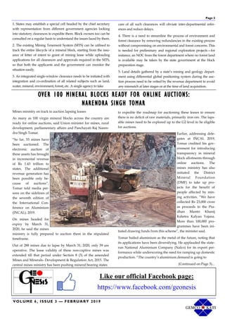 VOLUME 6, ISSUE 3 — FEBRUARY 2019
Page 2
1. States may establish a special cell headed by the chief secretary
with representation from different government agencies looking
into statutory clearances to expedite them. Block owners too can be
consulted on a regular basis to understand the issues faced by them.
2. The existing Mining Tenement System (MTS) can be utilised to
track the entire lifecycle of a mineral block, starting from the issu-
ance of letter of intent to grant of mining lease while uploading
applications for all clearances and approvals required in the MTS,
so that both the applicants and the government can monitor the
situation easily.
3. An integrated single-window clearance needs to be initiated with
integration and co-ordination of all related subjects such as land,
water, mineral, environment, forest, etc. A single agency to take
care of all such clearances will obviate inter-departmental refer-
ences and reduce delays.
4. There is a need to streamline the process of environment and
forest clearance by removing redundancies in the existing process
without compromising on environmental and forest concerns. This
is needed for preliminary and regional exploration projects—for
instance, an NOC from the forest department where no forest land
is available may be taken by the state government at the block
preparation stage.
5. Land details gathered by a state’s mining and geology depart-
ment using differential global positioning system during the auc-
tion process need to be vetted by the revenue department to avoid
any mismatch at later stages or at the time of land acquisition.
Like our official Facebook page:
https://www.facebook.com/geonesis
OVER 100 MINERAL BLOCKS READY FOR ONLINE AUCTIONS:
NARENDRA SINGH TOMAR
Mines ministry on track to auction lapsing leases
As many as 100 virgin mineral blocks across the country are
ready for online auctions, said Union minister for mines, rural
development, parliamentary affairs and Panchayati Raj Naren-
dra Singh Tomar.
“So far, 53 mines have
been auctioned. The
electronic auction of
these assets has brought
in incremental revenue
of Rs 1.43 trillion to
states. The additional
revenue generation has
been possible only be-
cause of auctions”,
Tomar told media per-
sons on the sidelines of
the seventh edition of
the International Con-
ference on Aluminium
(INCAL), 2019.
On mines headed for
expiry by March 31,
2020, he said the mines
ministry is fully prepared to auction them in the stipulated
timeframe.
Out of 288 mines due to lapse by March 31, 2020, only 59 are
operative. The lease validity of these non-captive mines was
extended till that period under Section 8 (3) of the amended
Mines and Minerals- Development & Regulation Act, 2015. The
central mines ministry has been pushing mineral bearing states
to expedite the roadmap for auctioning these leases to ensure
there is no deficit of raw materials, primarily iron ore. The laps-
able mines need to be explored up to the G2 level to be eligible
for auctions.
Earlier, addressing dele-
gates at INCAL 2019,
Tomar credited his gov-
ernment for introducing
transparency in mineral
block allotments through
online auctions. The
mines ministry has also
initiated the District
Mineral Foundation
(DMF) to take up pro-
jects for the benefit of
people affected by min-
ing activities. “We have
collected Rs 23,000 crore
as proceeds to the Pra-
dhan Mantri Khanij
Kshetra Kalyan Yojana.
More than 100,000 pro-
grammes have been ini-
tiated drawing funds from this scheme”, the minister said.
Tomar hailed aluminium as the metal of the future, noting that
its applications have been diversifying. He applauded the state-
run National Aluminium Company (Nalco) for its export per-
formance while underscoring the need for ramping up domestic
production. “The country’s aluminium demand is going to
(Continued on Page 3)...
 
