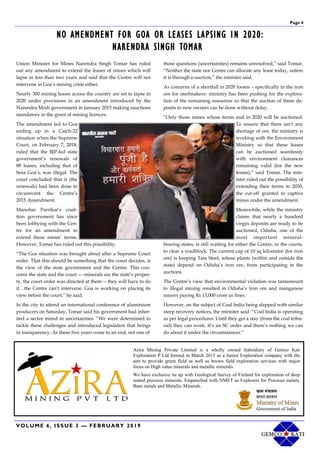 Page 4
VOLUME 6, ISSUE 3 — FEBRUARY 2019
NO AMENDMENT FOR GOA OR LEASES LAPSING IN 2020:
NARENDRA SINGH TOMAR
Union Minister for Mines Narendra Singh Tomar has ruled
out any amendment to extend the leases of mines which will
lapse in less than two years and said that the Centre will not
intervene in Goa’s mining crisis either.
Nearly 300 mining leases across the country are set to lapse in
2020 under provisions in an amendment introduced by the
Narendra Modi government in January 2015 making eauctions
mandatory in the grant of mining licences.
The amendment led to Goa
ending up in a Catch-22
situation when the Supreme
Court, on February 7, 2018,
ruled that the BJP-led state
government’s renewals of
88 leases, including that of
Sesa Goa’s, was illegal. The
court concluded that it (the
renewals) had been done to
circumvent the Centre’s
2015 Amendment.
Manohar Parrikar’s coali-
tion government has since
been lobbying with the Cen-
tre for an amendment to
extend these mines’ terms.
However, Tomar has ruled out this possibility.
“The Goa situation was brought about after a Supreme Court
order. That this should be something that the court decides, is
the view of the state government and the Centre. This con-
cerns the state and the court –– minerals are the state’s proper-
ty, the court order was directed at them -- they will have to do
it…the Centre can’t intervene. Goa is working on placing its
view before the court,” he said.
In the city to attend an international conference of aluminium
producers on Saturday, Tomar said his government had inher-
ited a sector mired in uncertainties. “We were determined to
tackle these challenges and introduced legislation that brings
in transparency. As these five years come to an end, not one of
those questions (uncertainties) remains unresolved,” said Tomar.
“Neither the state nor Centre can allocate any lease today, unless
it is through e-auction,” the minister said.
As concerns of a shortfall in 2020 looms – specifically in the iron
ore for steelmakers- ministry has been pushing for the explora-
tion of the remaining resources so that the auction of these de-
posits to new owners can be done without delay.
“Only those mines whose terms end in 2020 will be auctioned.
To ensure that there isn’t any
shortage of ore, the ministry is
working with the Environment
Ministry so that these leases
can be auctioned seamlessly
with environment clearances
remaining valid (for the new
lessee),” said Tomar. The min-
ister ruled out the possibility of
extending their terms to 2030,
the cut-off granted to captive
mines under the amendment.
Meanwhile, while the ministry
claims that nearly a hundred
virgin deposits are ready to be
auctioned, Odisha, one of the
most important mineral-
bearing states, is still waiting for either the Centre, or the courts,
to clear a roadblock. The current cap of 10 sq kilometre (for iron
ore) is keeping Tata Steel, whose plants (within and outside the
state) depend on Odisha’s iron ore, from participating in the
auctions.
The Centre’s view that environmental violation was tantamount
to illegal mining resulted in Odisha’s iron ore and manganese
miners paying Rs 13,000 crore as fines.
However, on the subject of Coal India being slapped with similar
steep recovery notices, the minister said: “Coal India is operating
as per legal procedures. Until they get a stay (from the coal tribu-
nal) they can work. It’s an SC order and there’s nothing we can
do about it under the circumstances.”
Azira Mining Private Limited is a wholly owned Subsidiary of Gemco Kati
Exploration P Ltd formed in March 2015 as a Junior Exploration company with the
aim to provide green field as well as brown field exploration services with major
focus on High value minerals and metallic minerals.
We have exclusive tie up with Geological Survey of Finland for exploration of deep
seated precious minerals. Empanelled with NMET as Explorers for Precious metals,
Base metals and Metallic Minerals.
 