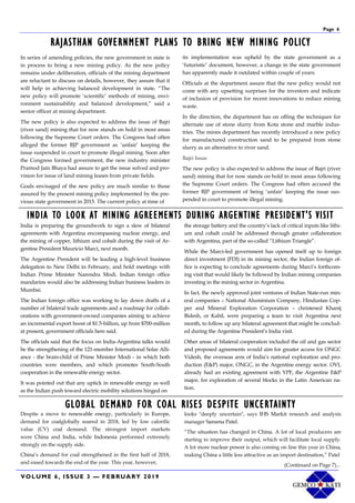 VOLUME 6, ISSUE 3 — FEBRUARY 2019
Page 6
In series of amending policies, the new government in state is
in process to bring a new mining policy. As the new policy
remains under deliberation, officials of the mining department
are reluctant to discuss on details, however, they assure that it
will help in achieving balanced development in state. “The
new policy will promote ‘scientific’ methods of mining, envi-
ronment sustainability and balanced development,” said a
senior officer at mining department.
The new policy is also expected to address the issue of Bajri
(river sand) mining that for now stands on hold in most areas
following the Supreme Court orders. The Congress had often
alleged the former BJP government as ‘unfair’ keeping the
issue suspended in court to promote illegal mining. Soon after
the Congress formed government, the new industry minister
Pramod Jain Bhaya had assure to get the issue solved and pro-
vision for issue of land mining leases from private fields.
Goals envisaged of the new policy are much similar to those
assured by the present mining policy implemented by the pre-
vious state government in 2015. The current policy at time of
its implementation was upheld by the state government as a
‘futuristic’ document, however, a change in the state government
has apparently made it outdated within couple of years.
Officials at the department assure that the new policy would not
come with any upsetting surprises for the investors and indicate
of inclusion of provision for recent innovations to reduce mining
waste.
In the direction, the department has on offing the techniques for
alternate use of stone slurry from Kota stone and marble indus-
tries. The mines department has recently introduced a new policy
for manufactured construction sand to be prepared from stone
slurry as an alternative to river sand.
Bajri Issue
The new policy is also expected to address the issue of Bajri (river
sand) mining that for now stands on hold in most areas following
the Supreme Court orders. The Congress had often accused the
former BJP government of being ‘unfair’ keeping the issue sus-
pended in court to promote illegal mining.
RAJASTHAN GOVERNMENT PLANS TO BRING NEW MINING POLICY
INDIA TO LOOK AT MINING AGREEMENTS DURING ARGENTINE PRESIDENT'S VISIT
India is preparing the groundwork to sign a slew of bilateral
agreements with Argentina encompassing nuclear energy, and
the mining of copper, lithium and cobalt during the visit of Ar-
gentine President Mauricio Marci, next month.
The Argentine President will be leading a high-level business
delegation to New Delhi in February, and hold meetings with
Indian Prime Minister Narendra Modi. Indian foreign office
mandarins would also be addressing Indian business leaders in
Mumbai.
The Indian foreign office was working to lay down drafts of a
number of bilateral trade agreements and a roadmap for collab-
orations with government-owned companies aiming to achieve
an incremental export boost of $1.5-billion, up from $700-million
at present, government officials here said.
The officials said that the focus on India-Argentina talks would
be the strengthening of the 121-member International Solar Alli-
ance - the brain-child of Prime Minister Modi - in which both
countries were members, and which promotes South-South
cooperation in the renewable energy sector.
It was pointed out that any uptick in renewable energy as well
as the Indian push toward electric mobility solutions hinged on
the storage battery and the country’s lack of critical inputs like lithi-
um and cobalt could be addressed through greater collaboration
with Argentina, part of the so-called “Lithium Triangle”.
While the Marci-led government has opened itself up to foreign
direct investment (FDI) in its mining sector, the Indian foreign of-
fice is expecting to conclude agreements during Marci’s forthcom-
ing visit that would likely be followed by Indian mining companies
investing in the mining sector in Argentina.
In fact, the newly approved joint ventures of Indian State-run min-
eral companies – National Aluminium Company, Hindustan Cop-
per and Mineral Exploration Corporation – christened Khanij
Bidesh, or Kabil, were preparing a team to visit Argentina next
month, to follow up any bilateral agreement that might be conclud-
ed during the Argentine President’s India visit.
Other areas of bilateral cooperation included the oil and gas sector
and proposed agreements would aim for greater access for ONGC
Videsh, the overseas arm of India’s national exploration and pro-
duction (E&P) major, ONGC, in the Argentine energy sector. OVL
already had an existing agreement with YPF, the Argentine E&P
major, for exploration of several blocks in the Latin American na-
tion.
GLOBAL DEMAND FOR COAL RISES DESPITE UNCERTAINTY
Despite a move to renewable energy, particularly in Europe,
demand for coalglobally soared in 2018, led by low calorific
value (CV) coal demand. The strongest import markets
were China and India, while Indonesia performed extremely
strongly on the supply side.
China’s demand for coal strengthened in the first half of 2018,
and eased towards the end of the year. This year, however,
looks "deeply uncertain", says IHS Markit research and analysis
manager Sareena Patel.
“The situation has changed in China. A lot of local producers are
starting to improve their output, which will facilitate local supply.
A lot more nuclear power is also coming on line this year in China,
making China a little less attractive as an import destination,” Patel
(Continued on Page 7)...
 