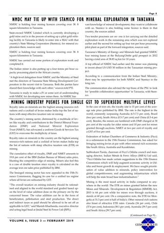VOLUME 6, ISSUE 3 — FEBRUARY 2019
Page 8
NMDC MAY TIE UP WITH STAMICO FOR MINERAL EXPLORATION IN TANZANIA
NMDC is holding four mining licences covering over 38. 8
square kilometres in Tanzania.
State-owned NMDC Limited which is currently developing a
gold mine and is in the process of setting up a pilot gold refin-
ing facility in Tanzania is likely to enter into a MoU with that
country's State Mining Corporation (Stamico), for mineral ex-
ploration there, sources said.
NMDC is holding four mining licences covering over 38. 8
square kilometres in Tanzania.
NMDC has carried out some portion of exploration work and
completed it.
The Indian miner is also putting up a four-tonne per hour ca-
pacity processing plant in the African country.
"A high-level delegation from NMDC and the Ministry of Steel
met the directors of Tanzania State Mining Development Cor-
poration in the recent visit to Tanzania. Both the parties have
shared their knowledge with each other," sources told PTI.
Tanzania is ready to make a JV or some sort of understanding
with NMDC for developing new mines there. As NMDC has
vast knowledge of mineral development, they want to collaborate
with us. Stamico is also holding some licence is there in that
country, the sources added.
Two tender processes are on- one is for carrying out the detailed
exploration work in the remaining area which was not explored
earlier and the second for setting up four ton per hour processing
pilot plant as part of the forward integration, sources said.
Tanzania's Ministry of Energy and Minerals had granted NMDC
four mining leases at the Bulyang'Ombe gold prospect in 2012
having a total area of 38.83 sq km for 10 years.
A top official of NMDC had earlier said the miner was planning
to invest about US USD 50 million in the Tanzanian mining pro-
ject.
According to a communication from the Indian Steel Ministry,
there may be opportunities for both NMDC and Stamico in the
long run.
The communication also advised the top brass of the PSU to look
for "possible collaboration opportunities" in Tanzania, with Stam-
ico.
MINING INDUSTRY PUSHES FOR SINGLE GST TO SUPERSEDE MULTIPLE LEVIES
Royalty rates on minerals are the highest among resource-rich
nations and a cocktail of levies makes India top the list of na-
tions with steep effective taxation rate on mining
The country’s mining sector, distressed by a multitude of lev-
ies like royalty and contributions to the District Mineral Foun-
dation (DMF) and National Mineral Exploration
Trust (NMET), has advocated a uniform Goods & Services Tax
(GST) to overcome the multiplicity of taxes.
Royalty rates on minerals in the country are the highest among
resource-rich nations and a cocktail of levies makes India top
the list of nations with steep effective taxation rate (ETR) on
mining.
The cumulative effect of royalty, DMF and NMET amounts to
19.8 per cent of the IBM (Indian Bureau of Mines) sales price,
blunting the competitive edge of mining. Miners also feel this
is a case of double taxation since royalty is calculated on the
average iron ore sales price published by IBM.
The besieged mining sector has now appealed to the 15th Fi-
nance Commission, flagging its case for a unified tax regime
where all levies are subsumed by GST.
“The overall taxation on mining industry should be rational-
ised and aligned to the world standard and graded based up-
on the level of value addition done on the primary ore by the
concerned lessee. The value addition can be in the form of
beneficiation, pelletisation and steel production. The direct
and indirect taxes so paid should be allowed to be set off as
applicable to GST," said Manish Kharbanda, executive director
and acting legal head at Jindal Steel & Power Ltd (JSPL).
In the case of iron ore, the royalty rate is 15 per cent of the aver-
age sale price published by IBM. The rate is the highest in the
world, eminently surpassing Australia (6.5-7.5 per cent), Brazil
(two per cent), South Africa (0.5-7 per cent) and China (0.5-4 per
cent). Besides, the miners are lumbered with DMF charged at 30
per cent of the royalty for older mines and 10 per cent for mines
granted through auctions, NMET at two per cent of royalty and
a GST of five per cent.
Federation of Indian Chambers of Commerce & Industry (Ficci)
in a submission to the 15th Finance Commission, has asked for
bringing mining levies at par with other mineral-rich economies
like South Africa, Australia and Kazakhstan.
Subhrakant Panda, chairman of Ficci’s Odisha council and man-
aging director, Indian Metals & Ferro Alloys (IMFA) Ltd said,
“Ficci Odisha has made certain suggestions to the 15th Finance
Commission which will help augment economic activity in Od-
isha and boost growth & employment. We have sought prioriti-
sation of value addition to minerals, policy intervention for
global competitiveness, and augmenting infrastructure which
will help the state broad base industrialisation.”
Mining is the most taxed activity in India compared to any-
where in the world. The ETR on mines granted before the new
Mines and Minerals- Development & Regulation (MMDR) Act,
2015 is 64 per cent while for mines won through auctions, it
stands at 60 per cent. On a comparative note, the ETR for Mon-
golia at 31.3 per cent is half of India's. Other mineral-rich nations
also boast of attractive ETR rates- Canada (34 per cent), Chile
(37.6 per cent), Indonesia (38.1 per cent), Australia (39.7 per cent)
and South Africa (39.7 per cent).
(Continued on Page 9)...
 