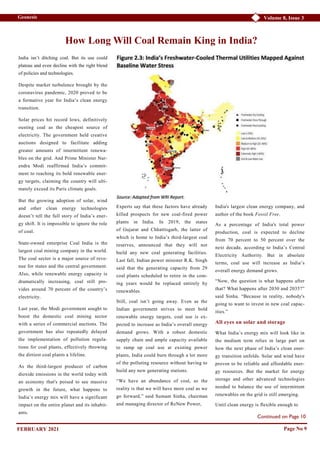 Continued on Page 10
Volume 8, Issue 3
Geonesis
Page No 9
How Long Will Coal Remain King in India?
India isn’t ditching coal. But its use could
plateau and even decline with the right blend
of policies and technologies.
Despite market turbulence brought by the
coronavirus pandemic, 2020 proved to be
a formative year for India’s clean energy
transition.
Solar prices hit record lows, definitively
ousting coal as the cheapest source of
electricity. The government held creative
auctions designed to facilitate adding
greater amounts of intermittent renewa-
bles on the grid. And Prime Minister Nar-
endra Modi reaffirmed India’s commit-
ment to reaching its bold renewable ener-
gy targets, claiming the country will ulti-
mately exceed its Paris climate goals.
But the growing adoption of solar, wind
and other clean energy technologies
doesn’t tell the full story of India’s ener-
gy shift. It is impossible to ignore the role
of coal.
State-owned enterprise Coal India is the
largest coal mining company in the world.
The coal sector is a major source of reve-
nue for states and the central government.
Also, while renewable energy capacity is
dramatically increasing, coal still pro-
vides around 70 percent of the country’s
electricity.
Last year, the Modi government sought to
boost the domestic coal mining sector
with a series of commercial auctions. The
government has also repeatedly delayed
the implementation of pollution regula-
tions for coal plants, effectively throwing
the dirtiest coal plants a lifeline.
As the third-largest producer of carbon
dioxide emissions in the world today with
an economy that's poised to see massive
growth in the future, what happens to
India’s energy mix will have a significant
impact on the entire planet and its inhabit-
ants.
Experts say that these factors have already
killed prospects for new coal-fired power
plants in India. In 2019, the states
of Gujarat and Chhattisgarh, the latter of
which is home to India’s third-largest coal
reserves, announced that they will not
build any new coal generating facilities.
Last fall, Indian power minister R.K. Singh
said that the generating capacity from 29
coal plants scheduled to retire in the com-
ing years would be replaced entirely by
renewables.
Still, coal isn’t going away. Even as the
Indian government strives to meet bold
renewable energy targets, coal use is ex-
pected to increase as India’s overall energy
demand grows. With a robust domestic
supply chain and ample capacity available
to ramp up coal use at existing power
plants, India could burn through a lot more
of the polluting resource without having to
build any new generating stations.
“We have an abundance of coal, so the
reality is that we will have more coal as we
go forward,” said Sumant Sinha, chairman
and managing director of ReNew Power,
India's largest clean energy company, and
author of the book Fossil Free.
As a percentage of India's total power
production, coal is expected to decline
from 70 percent to 50 percent over the
next decade, according to India’s Central
Electricity Authority. But in absolute
terms, coal use will increase as India’s
overall energy demand grows.
“Now, the question is what happens after
that? What happens after 2030 and 2035?”
said Sinha. “Because in reality, nobody's
going to want to invest in new coal capac-
ities.”
All eyes on solar and storage
What India’s energy mix will look like in
the medium term relies in large part on
how the next phase of India’s clean ener-
gy transition unfolds. Solar and wind have
proven to be reliable and affordable ener-
gy resources. But the market for energy
storage and other advanced technologies
needed to balance the use of intermittent
renewables on the grid is still emerging.
Until clean energy is flexible enough to
FEBRUARY 2021
 