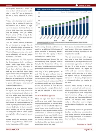 Volume 8, Issue 3
Geonesis
provide power whenever it's needed, ex-
perts say there will be a role for coal in
India — even if it’s not as dominant in
the mix of energy resources as it once
was.
“Today, solar electricity is the cheapest
electricity that is produced in India, but
only when the sun is shining. At night,
coal is the cheapest electricity. So we are
living in these times where both coal and
solar are growing,” said Ajay Mathur,
director general of The Energy & Re-
sources Institute (TERI), in an interview
in Delhi early last year.
“This will continue until we get batteries
that are inexpensive enough that…the
cost of solar-plus-storage is less than the
cost of coal electricity,” he continued.
“Once that happens, nobody, not a devel-
oper or a financier, will have any interest
in financing a coal plant.”
Before the pandemic hit, TERI projected
that the tipping point for low-cost battery
storage would come before 2030. In
a year-end memo, TERI researchers af-
firmed their belief that India may not
need any new coal-fired power plants
beyond what’s in the current pipeline. But
the memo also underscored that India
does need a comprehensive set of solu-
tions to increase the flexibility of its pow-
er system and integrate a larger share of
variable renewable energy.
According to a 2019 Brookings Institu-
tion report, coal will still produce the
majority of electricity used in India at the
end of the decade. Coal use in the power
sector could plateau, according to the
authors. But that will require deploying
renewables at an even faster pace than the
current trajectory and increasing the utili-
zation or load factor for those renewable
energy projects, as well as converting
coal-fired power plants to natural gas and
growing hydro and nuclear power genera-
tion.
Sivaram noted that accelerated invest-
ments in energy efficiency, and air condi-
tioning in particular, will be critical.
India’s cooling demand could drive de-
mand for an additional 800 gigawatts of
power generation by midcentury, which is
more than twice the capacity of India’s
entire electricity capacity today.
Sinha of ReNew Power believes that coal
will eventually reach negligible levels in
India, but that the transition will take time
and require building new competencies and
promoting an equitable transition.
“It's going to be a gradual process,” he
said. “But that gives sufficient time for
people to get trained away from coal and
into newer areas [and] for those companies
that are coal-based...to wind down and find
new business models and invest their mon-
ey into new activities. It could be solar
manufacturing, for example. I think that's
the way the transition is going to work
out.”
An all-of-the-above approach
There are signs that India’s transition
could move more rapidly than expected.
Continued cost declines in solar and wind,
coupled with pervasive health and environ-
mental issues, have started to trigger dis-
cussions in India around closing existing
coal facilities, in addition to avoiding the
construction of new ones. Notably, Power
Minister R.K. Singh and Finance Minis-
ter Nirmala Sitharaman have both stated
that India’s oldest and dirtiest coal-fired
power plants need to shut down.
Aarti Khosla, founder and director of Cli-
mate Trends, a Delhi-based strategic com-
munications initiative, said these are no
longer isolated remarks.
“The fact is that there are a lot of open
doors now to have these conversations
because there is growing evidence of coal
power’s role in aggravating air pollution,”
she said. “It is about a range of issues
from societal impacts, the impact on
health, and also economic indicators,
which are looking worse due to air pollu-
tion impacts. Today, it's far more possible
for states to be discussing the phase-down
of existing coal and not just stopping the
new build.”
However, India’s Ministry of Power ap-
peared to backtrack last month on com-
mitments to shutter existing coal facili-
ties by proposing to allow relinquished
plants to continue selling power, which
could help old coal plants earn additional
revenue. The situation today remains
murky as policymakers seek to mitigate
poor air quality while keeping coal plants
open.
“It's interesting because the government
does have a really strong commitment to
clean energy, but that is not the same as a
really strong commitment to decarboniza-
tion,” said Kanika Chawla, senior
Page No 10
Source: The Brookings Institution's "Coal in India" report
Continued on Page 11
FEBRUARY 2021
 