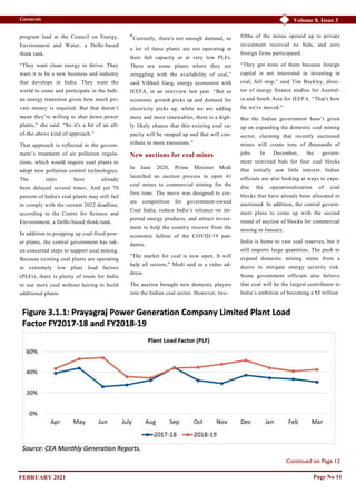 Volume 8, Issue 3
Geonesis
Continued on Page 12
program lead at the Council on Energy,
Environment and Water, a Delhi-based
think tank.
“They want clean energy to thrive. They
want it to be a new business and industry
that develops in India. They want the
world to come and participate in the Indi-
an energy transition given how much pri-
vate money is required. But that doesn’t
mean they’re willing to shut down power
plants,” she said. “So it's a bit of an all-
of-the-above kind of approach.”
That approach is reflected in the govern-
ment’s treatment of air pollution regula-
tions, which would require coal plants to
adopt new pollution control technologies.
The rules have already
been delayed several times. And yet 70
percent of India's coal plants may still fail
to comply with the current 2022 deadline,
according to the Centre for Science and
Environment, a Delhi-based think-tank.
In addition to propping up coal-fired pow-
er plants, the central government has tak-
en concerted steps to support coal mining.
Because existing coal plants are operating
at extremely low plant load factors
(PLFs), there is plenty of room for India
to use more coal without having to build
additional plants.
“Currently, there's not enough demand, so
a lot of these plants are not operating at
their full capacity or at very low PLFs.
There are some plants where they are
struggling with the availability of coal,”
said Vibhuti Garg, energy economist with
IEEFA, in an interview last year. “But as
economic growth picks up and demand for
electricity picks up, while we are adding
more and more renewables, there is a high-
ly likely chance that this existing coal ca-
pacity will be ramped up and that will con-
tribute to more emissions.”
New auctions for coal mines
In June 2020, Prime Minister Modi
launched an auction process to open 41
coal mines to commercial mining for the
first time. The move was designed to cre-
ate competition for government-owned
Coal India, reduce India’s reliance on im-
ported energy products, and attract invest-
ment to help the country recover from the
economic fallout of the COVID-19 pan-
demic.
"The market for coal is now open. It will
help all sectors," Modi said in a video ad-
dress.
The auction brought new domestic players
into the Indian coal sector. However, two-
fifths of the mines opened up to private
investment received no bids, and zero
foreign firms participated.
“They got none of them because foreign
capital is not interested in investing in
coal, full stop,” said Tim Buckley, direc-
tor of energy finance studies for Austral-
ia and South Asia for IEEFA. “That's how
far we've moved.”
But the Indian government hasn’t given
up on expanding the domestic coal mining
sector, claiming that recently auctioned
mines will create tens of thousands of
jobs. In December, the govern-
ment reinvited bids for four coal blocks
that initially saw little interest. Indian
officials are also looking at ways to expe-
dite the operationalization of coal
blocks that have already been allocated or
auctioned. In addition, the central govern-
ment plans to come up with the second
round of auction of blocks for commercial
mining in January.
India is home to vast coal reserves, but it
still imports large quantities. The push to
expand domestic mining stems from a
desire to mitigate energy security risk.
Some government officials also believe
that coal will be the largest contributor to
India’s ambition of becoming a $5 trillion
Page No 11
FEBRUARY 2021
 