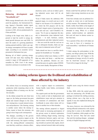 Volume 8, Issue 3
Geonesis
economy.
Balancing development and
"breathable air”
While energy demand took a dive in 2020
amid the pandemic, the International En-
ergy Agency’s December market report
forecasts global electricity demand to
increase in 2021, driven predominantly by
China and India.
Looking at the longer term, India is ex-
pected to lead the world in energy de-
mand growth between now and 2030. To
meet the needs of a growing population
seeking upward mobility, India’s per cap-
ita energy consumption will have to quad-
ruple, according to an economic survey
presented in Parliament last year.
Meeting all of India’s growing energy
needs will take more than reaching the
country’s target of 450 gigawatts of re-
newables by 2030. Even if the energy
transition continues to accelerate in the
electricity sector, coal use in India’s grow-
ing industrial sector must still be ad-
dressed.
“Even if India meets the ambitious 450-
gigawatt target, its overall coal use is still
slated to rise because of its industrial sec-
tor, which the IEA projects will be the
economy's largest source of growing emis-
sions and coal use,” said Columbia’s Si-
varam. “So it's just as important this dec-
ade to demonstrate clean industrial tech-
nologies — in steel, fertilizer, cement,
petrochemicals and other industrial sectors
— that can avoid the need for coal use so
that in subsequent decades, India can rap-
idly wean its industrial sector off coal.”
“India should not have to sacrifice devel-
opment for breathable air,” he added.
Air pollution killed more Indians in 2019
than any other risk factor — and that was
before the pandemic. Doctors are con-
cerned that poor air quality makes COVID-
19 even more deadly. Recognition of these
threats could fuel the political will to put
India’s clean energy transition on an even
faster path.
Cities have already seen air pollution lev-
els spike as winter sets in and business
activity resumes. The mountains that were
briefly visible from Delhi at the height of
the coronavirus lockdown are once again
shrouded in smog. While it’s a mixed
picture, market-watchers are optimistic
that coal will meet its demise sooner ra-
ther than later.
“It is a period of flux, but it will shake out
very soon in favor of a transition to-
ward renewables,” said Khosla of Climate
Trends.
“I think among the policymakers in the
country, one thing is pretty clear: With the
rapid expansion that will happen in the
consumption of energy, not all of it can be
met by fossil-fuel sources,” she said.
“Coal will no longer be the king.”
Page No 12
India’s mining reforms ignore the livelihood and rehabilitation of
those affected by the industry
The reforms focus on increasing mineral
production while remaining silent on the
damaging effects of mining over the last
few decades.
As the debate around the new farm laws
rages on, the Indian government has gone
ahead and cleared changes in the coun-
try’s mining laws, to push mineral extrac-
tion and production. Like farming, mining
is another sector where the mining re-
forms, meant to boost the economy, are
going to have large-scale consequences.
The changes, according to the govern-
ment, will have a positive impact on the
sector and economy, but experts working
with the mining-affected communities
note that they could have a domino effect,
with a negative impact on communities,
human health, water bodies, environment
or wildlife.
The experts point out that the government,
in fact, needs to look at displacement and
rehabilitation issues and give attention to
the transition of communities and their
livelihoods in areas where mines will ex-
haust in another two or three decades.
The mining reforms proposed in August
2020 aimed at increasing participation of
the private sector in mineral exploration,
clearly defining illegal mining, removing
the distinction between captive and non-
captive mines, resolving legal issues, mov-
ing towards an auction-only regime, devel-
oping a national mineral index and creating
tangible assets using the district mineral
fund.
In May 2020, while the central govern-
ment was announcing a Rs 20-lakh crore
package to kickstart the stalling economy,
mining reforms was a big item on the
agenda. It was also emphasised during the
budget of 2020.
The move, however, was criticised by the
mining-affected communities with experts
stating that it comes in the middle of the
Covid-19 pandemic while people are bat-
tling for survival. They had also noted
that such far-reaching changes – propagat-
ed only in English language and only
Continued on Page 13
FEBRUARY 2021
 