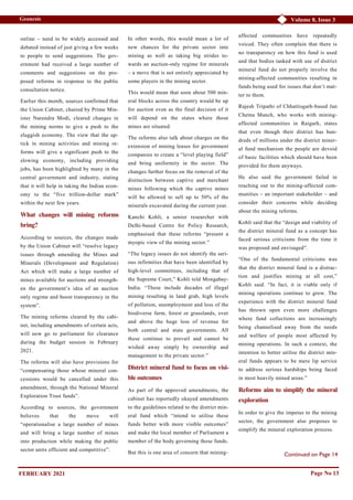 Volume 8, Issue 3
Geonesis
Continued on Page 14
Page No 13
online – need to be widely accessed and
debated instead of just giving a few weeks
to people to send suggestions. The gov-
ernment had received a large number of
comments and suggestions on the pro-
posed reforms in response to the public
consultation notice.
Earlier this month, sources confirmed that
the Union Cabinet, chaired by Prime Min-
ister Narendra Modi, cleared changes in
the mining norms to give a push to the
sluggish economy. The view that the up-
tick in mining activities and mining re-
forms will give a significant push to the
slowing economy, including providing
jobs, has been highlighted by many in the
central government and industry, stating
that it will help in taking the Indian econ-
omy to the “five trillion-dollar mark”
within the next few years.
What changes will mining reforms
bring?
According to sources, the changes made
by the Union Cabinet will “resolve legacy
issues through amending the Mines and
Minerals (Development and Regulation)
Act which will make a large number of
mines available for auctions and strength-
en the government’s idea of an auction
only regime and boost transparency in the
system”.
The mining reforms cleared by the cabi-
net, including amendments of certain acts,
will now go to parliament for clearance
during the budget session in February
2021.
The reforms will also have provisions for
“compensating those whose mineral con-
cessions would be cancelled under this
amendment, through the National Mineral
Exploration Trust funds”.
According to sources, the government
believes that the move will
“operationalise a large number of mines
and will bring a large number of mines
into production while making the public
sector units efficient and competitive”.
In other words, this would mean a lot of
new chances for the private sector into
mining as well as taking big strides to-
wards an auction-only regime for minerals
– a move that is not entirely appreciated by
some players in the mining sector.
This would mean that soon about 500 min-
eral blocks across the country would be up
for auction even as the final decision of it
will depend on the states where those
mines are situated.
The reforms also talk about charges on the
extension of mining leases for government
companies to create a “level playing field”
and bring uniformity in the sector. The
changes further focus on the removal of the
distinction between captive and merchant
mines following which the captive mines
will be allowed to sell up to 50% of the
minerals excavated during the current year.
Kanchi Kohli, a senior researcher with
Delhi-based Centre for Policy Research,
emphasised that these reforms “present a
myopic view of the mining sector.”
“The legacy issues do not identify the seri-
ous infirmities that have been identified by
high-level committees, including that of
the Supreme Court,” Kohli told Mongabay-
India. “These include decades of illegal
mining resulting in land grab, high levels
of pollution, unemployment and loss of the
biodiverse farm, forest or grasslands, over
and above the huge loss of revenue for
both central and state governments. All
these continue to prevail and cannot be
wished away simply by ownership and
management to the private sector.”
District mineral fund to focus on visi-
ble outcomes
As part of the approved amendments, the
cabinet has reportedly okayed amendments
to the guidelines related to the district min-
eral fund which “intend to utilise these
funds better with more visible outcomes”
and make the local member of Parliament a
member of the body governing those funds.
But this is one area of concern that mining-
affected communities have repeatedly
voiced. They often complain that there is
no transparency on how this fund is used
and that bodies tasked with use of district
mineral fund do not properly involve the
mining-affected communities resulting in
funds being used for issues that don’t mat-
ter to them.
Rajesh Tripathi of Chhattisgarh-based Jan
Chetna Manch, who works with mining-
affected communities in Raigarh, states
that even though their district has hun-
dreds of millions under the district miner-
al fund mechanism the people are devoid
of basic facilities which should have been
provided for them anyways.
He also said the government failed in
reaching out to the mining-affected com-
munities – an important stakeholder – and
consider their concerns while deciding
about the mining reforms.
Kohli said that the “design and viability of
the district mineral fund as a concept has
faced serious criticisms from the time it
was proposed and envisaged”.
“One of the fundamental criticisms was
that the district mineral fund is a distrac-
tion and justifies mining at all cost,”
Kohli said. “In fact, it is viable only if
mining operations continue to grow. The
experience with the district mineral fund
has thrown open even more challenges
where fund collections are increasingly
being channelised away from the needs
and welfare of people most affected by
mining operations. In such a context, the
intention to better utilise the district min-
eral funds appears to be mere lip service
to address serious hardships being faced
in most heavily mined areas.”
Reforms aim to simplify the mineral
exploration
In order to give the impetus to the mining
sector, the government also proposes to
simplify the mineral exploration process.
FEBRUARY 2021
 
