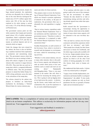 Volume 8, Issue 3
Geonesis
Page No 14
According to the government, despite the
huge mineral potential, the exploration
activities are abysmally low in India and
that of the total Obvious Geological Po-
tential area of 0.571 million square kilo-
metres only 10% of the area has been
explored so far while mining is carried
out in only 1.5% of the Obvious Geologi-
cal Potential area.
The government sources point out that
while countries like Canada and Australia
spend almost 14% of global exploration
expenditure, India’s exploration expendi-
ture is approximately 0.2% and that too
mainly on surficial deposits and not on
minerals which we import.
Under the changes that were cleared by
the cabinet, the focus is also on facilitat-
ing a seamless transition from exploration
to production and rationalising stamp
duty. The government sources claim that
the effective tax rate on mining in India is
about 64% which is highest in the world
wherein other countries it ranges between
34%-38%. They note that one such tax is
stamp duty which is computed differently
in different states. Thus the government
proposes to amend the Indian Stamp Act,
1899 to bring uniformity across the states
in the calculation of the stamp duty.
The reforms cleared by the cabinet also
propose to introduce an index-based
mechanism by developing a National
Mineral Index for various statutory pay-
ments and others for future auctions.
They propose steps to review the function-
ing of National Mineral Exploration Trust,
which was formed to promote exploration
of minerals in the country, as the pace of
exploration, the government often says is
abysmally low and expenditure is negligi-
ble.
“Due to various reasons, expenditure under
the National Mineral Exploration Trust is
not satisfactory and thus exploration,” said
government sources. “Therefore in order to
boost exploration, it is proposed to make
the National Mineral Exploration Trust an
autonomous body.”
Sreedhar Ramamurthi, an earth scientist of
the Environics Trust, which is involved in
research and development on environmen-
tal issues, called for rationalising of min-
ing activities.
“Whether it is the cement industry, iron ore
or many other minerals, there is this prob-
lem of excess capacity and ultimately this
ends up cartels where prices of the com-
modities such as cement and steel are not
coming down,” Ramamurthi
told Mongabay-India. “There is very poor
demand in the market. But still, there is
this rush for increasing the mining activi-
ties. This is going to end up digging more
of our land across the country – in destroy-
ing the forests, water bodies and lives of
communities who, as per the experience so
far, are rarely rehabilitated properly.”
“If we continue with this rush, it is only
going to add to the woes of the communi-
ties and the environment,” he added.
“Instead, the idea should be to look at
rationalising mining activities and utilis-
ing already opened areas rather than open-
ing new ones.”
Kohli stressed that the “government is
increasingly missing the opportunity to
bring in reforms which look at the rehabil-
itation of areas where mines capacity will
be exhausted in the next two-three dec-
ades”.
“This can lead to a serious crisis for local
contractors and ancillary operations which
will have no relevance,” said Kohli.
“Most people have already lost their farms
and access to forests for livelihoods, and
few daily wage or petty jobs available will
be lost too. Single-minded reforms focus-
ing only on mineral extraction and pro-
duction are blind to all the other lived
realities of mining geography, be it wild-
life, forests, food, water or human cul-
tures.”
She emphasised that India needs a “reform
in the way mineral policy is designed”.
“Legacy issues include displacement, con-
tamination and human health or ecological
fragmentation,” she added. “It also needs
an upfront evaluation not only on fiscal
parameters but also on grounds of human
rights and environmental justice.”
DISCLAIMER: This is a compilation of various news appeared in different sources. In this issue we have
tried to do an honest compilation. This edition is exclusively for information purpose and not for any com-
mercial use. Your suggestions are most valuable.
Your suggestions and feedback is awaited at :-
editor@geonesis.in
FEBRUARY 2021
 