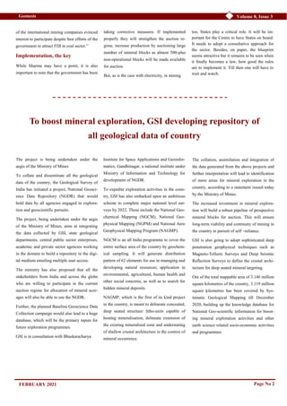 Page No 2
Volume 8, Issue 3
Geonesis
of the international mining companies evinced
interest to participate despite best efforts of the
government to attract FDI in coal sector.”
Implementation, the key
While Sharma may have a point, it is also
important to note that the government has been
Institute for Space Applications and Geoinfor-
matics, Gandhinagar, a national institute under
Ministry of Information and Technology for
development of NGDR.
To expedite exploration activities in the coun-
try, GSI has also embarked upon an ambitious
scheme to complete major national level sur-
veys by 2022. These include the National Geo-
chemical Mapping (NGCM), National Geo-
physical Mapping (NGPM) and National Aero
Geophysical Mapping Program (NAGMP).
NGCM is an all India programme to cover the
entire surface area of the country by geochem-
ical sampling. It will generate distribution
pattern of 62 elements for use in managing and
developing natural resources; application in
environmental, agricultural, human health and
other social concerns, as well as to search for
hidden mineral deposits.
NAGMP, which is the first of its kind project
in the country, is meant to delineate concealed,
deep seated structure/ litho-units capable of
hosting mineralisation, delineate extension of
the existing mineralised zone and understating
of shallow crustal architecture in the context of
mineral occurrence.
The collation, assimilation and integration of
the data generated from the above projects and
further interpretation will lead to identification
of more areas for mineral exploration in the
country, according to a statement issued today
by the Ministry of Mines.
The increased investment in mineral explora-
tion will build a robust pipeline of prospective
mineral blocks for auction. This will ensure
long-term viability and continuity of mining in
the country in pursuit of self –reliance.
GSI is also going to adopt sophisticated deep
penetration geophysical techniques such as
Magneto-Telluric Surveys and Deep Seismic
Reflection Surveys to define the crustal archi-
tecture for deep seated mineral targeting.
Out of the total mappable area of 3.146 million
square kilometres of the country, 3.119 million
square kilometres has been covered by Sys-
tematic Geological Mapping till December
2020, building up the knowledge database for
National Geo-scientific information for boost-
ing mineral exploration activities and other
earth science related socio-economic activities
and programmes.
FEBRUARY 2021
taking corrective measures. If implemented
properly they will strengthen the auction re-
gime, increase production by auctioning large
number of mineral blocks as almost 500-plus
non-operational blocks will be made available
for auction.
But, as is the case with electricity, in mining
too, States play a critical role. It will be im-
portant for the Centre to have States on board.
It needs to adopt a consultative approach for
the sector. Besides, on paper, the blueprint
seems attractive but it remains to be seen when
it finally becomes a law, how good the rules
are to implement it. Till then one will have to
wait and watch.
The project is being undertaken under the
aegis of the Ministry of Mines
To collate and disseminate all the geological
data of the country, the Geological Survey of
India has initiated a project, National Geosci-
ence Data Repository (NGDR) that would
hold data by all agencies engaged in explora-
tion and geoscientific pursuits.
The project, being undertaken under the aegis
of the Ministry of Mines, aims at integrating
the data collected by GSI, state geological
departments, central public sector enterprises,
academic and private sector agencies working
in the domain to build a repository in the digi-
tal medium entailing multiple user access.
The ministry has also proposed that all the
stakeholders from India and across the globe
who are willing to participate in the current
auction regime for allocation of mineral acre-
ages will also be able to use the NGDR.
Further, the planned Baseline Geoscience Data
Collection campaign would also lead to a huge
database, which will be the primary inputs for
future exploration programmes.
GSI is in consultation with Bhaskaracharya
To boost mineral exploration, GSI developing repository of
all geological data of country
 