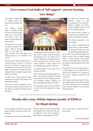 Volume 8, Issue 3
Geonesis
Coal Minister Pralhad Joshi
on Thursday assured Coal
India of full government sup-
port
Coal Minister Pralhad
Joshi on Thursday assured
Coal India of full government
support, even as he said the
PSU needs to learn "new
things" for improvement in its
future prospects.
The minister, who was speak-
ing during the launch of En-
terprise Resource Planning
(ERP) of Coal India Ltd
(CIL), said there will be full support to the
company because it is the "backbone of the
country".
"But having said that the improvement is a
continuous process, learning is a continuous
process....let us learn new things, new ideas,
new approach, and new goal. And in this, the
image of coal (sector), Coal India needs to be
changed. We have to change the image of Coal
India," Joshi stressed.
The ERP of CIL will help improve business
performance and growth of the company with
enhanced data integrity.
Stating that one and two subsidiaries of CIL
were doing very good work, the minister said
that other arms of the PSU should also learn
from them.
"Implementation of ERP will help CIL in real-
time decision making, improving efficiency
and reducing costs. It will empower CIL to
achieve 1 billion tonne coal production by FY
2023-24 and make it one of the most efficient
mining companies in today's dynamic and
ever-changing energy scenario," Joshi said.
Coal India accounts for over 80 per cent of
domestic coal output.
ERP in Coal India will be implemented in two
phases. The first phase launched on Thursday
covers operations of CIL headquarters and its
two subsidiaries Western Coalfields Ltd
(WCL) and Mahanadi Coalfields Ltd (MCL).
The second phase will cover rest six subsidiar-
ies and will be made operational by August
this year.
The minister also presented 'Coal
Minister's Award' to three
coal companies of Coal India Ltd -
Northern Coalfields Ltd (NCL),
Central Coalfields Ltd (CCL) and
WCL in a function held here.
The award has been instituted to
promote best and sustainable prac-
tices for coal mining in the country.
The minister inaugurated a new
Coal Handling
Plant (CHP) at Krishnashila Coal
Project of NCL via video conferenc-
ing. Having four million tonnes per
annum (MTPA) coal handing capac-
ity, this state of the art CHP will transport coal
through conveyor belts and Rapid Loading
system to Anpara Thermal Power Station
(ATPS) of Uttar Pradesh Rajya Vidyut Utpa-
dan Nigam Ltd and Renusagar Power Division
of Hindalco.
CHP is part of CIL's 35 First Mile Connectivi-
ty (FMC) projects with over 400 MTPA ca-
pacity that the company aims to complete by
FY'24 with a whopping investment of Rs
12,500 crore.
Coal Secretary Anil Kumar Jain, CIL Chair-
man Pramod Agarwal, NCL CMD P K Sinha,
CCL CMD P M Prasad, WCL CMD Manoj
Kumar and other dignitaries were also present
during the function.
Govt assures Coal India of 'full support', stresses learning
'new things'
Page No 3
Continued on Page 4
Decade after scam, Odisha imposes penalty of ₹2056 cr
for illegal mining
This is the biggest ever penalty on any mining
company after the mining scam broke out a
decade ago.
A decade after the mining scam rocked Odisha
leading to tightening of rules governing raising
and transportation of minerals, the state min-
ing department for the first time detected a
major illegality, imposing penalty of ₹2,056
crore on Sarda Mines, a merchant miner for
excess mining.
FEBRUARY 2021
 