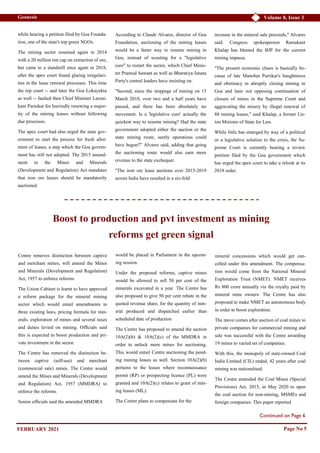 Volume 8, Issue 3
Geonesis
Continued on Page 6
while hearing a petition filed by Goa Founda-
tion, one of the state's top green NGOs.
The mining sector resumed again in 2014
with a 20 million ton cap on extraction of ore,
but came to a standstill once again in 2018,
after the apex court found glaring irregulari-
ties in the lease renewal processes. This time
the top court -- and later the Goa Lokayukta
as well -- faulted then Chief Minister Laxmi-
kant Parsekar for hurriedly renewing a major-
ity of the mining leases without following
due processes.
The apex court had also urged the state gov-
ernment to start the process for fresh allot-
ment of leases, a step which the Goa govern-
ment has still not adopted. The 2015 amend-
ment to the Mines and Minerals
(Development and Regulation) Act mandates
that iron ore leases should be mandatorily
auctioned.
According to Claude Alvares, director of Goa
Foundation, auctioning of the mining leases
would be a faster way to resume mining in
Goa, instead of scouting for a "legislative
cure" to restart the sector, which Chief Minis-
ter Pramod Sawant as well as Bharatiya Janata
Party's central leaders have insisting on.
"Second, since the stoppage of mining on 15
March 2018, over two and a half years have
passed, and there has been absolutely no
movement. Is a 'legislative cure' actually the
quickest way to resume mining? Had the state
government adopted either the auction or the
state mining route, surely operations could
have begun?" Alvares said, adding that going
the auctioning route would also earn more
revenue to the state exchequer.
"The iron ore lease auctions over 2015-2019
across India have resulted in a six-fold
increase in the mineral sale proceeds," Alvares
said. Congress spokesperson Ramakant
Khalap has blamed the BJP for the current
mining impasse.
"The present economic chaos is basically be-
cause of late Manohar Parrikar's haughtiness
and obstinacy in abruptly closing mining in
Goa and later not opposing continuation of
closure of mines in the Supreme Court and
aggravating the misery by illegal renewal of
88 mining leases," said Khalap, a former Un-
ion Minister of State for Law.
While little has emerged by way of a political
or a legislative solution to the crisis, the Su-
preme Court is currently hearing a review
petition filed by the Goa government which
has urged the apex court to take a relook at its
2018 order.
Page No 5
Boost to production and pvt investment as mining
reforms get green signal
Centre removes distinction between captive
and merchant mines, will amend the Mines
and Minerals (Development and Regulation)
Act, 1957 to enforce reforms
The Union Cabinet is learnt to have approved
a reform package for the mineral mining
sector which would entail amendments to
three existing laws, pricing formula for min-
erals, exploration of mines and several taxes
and duties levied on mining. Officials said
this is expected to boost production and pri-
vate investment in the sector.
The Centre has removed the distinction be-
tween captive (self-use) and merchant
(commercial sale) mines. The Centre would
amend the Mines and Minerals (Development
and Regulation) Act, 1957 (MMDRA) to
enforce the reforms.
Senior officials said the amended MMDRA
would be placed in Parliament in the upcom-
ing session.
Under the proposed reforms, captive mines
would be allowed to sell 50 per cent of the
minerals excavated in a year. The Centre has
also proposed to give 50 per cent rebate in the
quoted revenue share, for the quantity of min-
eral produced and dispatched earlier than
scheduled date of production
The Centre has proposed to amend the section
10A(2)(b) & 10A(2)(c) of the MMDRA in
order to unlock more mines for auctioning.
This would entail Centre auctioning the pend-
ing mining leases as well. Section 10A(2)(b)
pertains to the leases where reconnaissance
permit (RP) or prospecting licence (PL) were
granted and 10A(2)(c) relates to grant of min-
ing leases (ML).
The Centre plans to compensate for the
mineral concessions which would get can-
celled under this amendment. The compensa-
tion would come from the National Mineral
Exploration Trust (NMET). NMET receives
Rs 800 crore annually via the royalty paid by
mineral mine owners. The Centre has also
proposed to make NMET an autonomous body
in order to boost exploration.
The move comes after auction of coal mines to
private companies for commercial mining and
sale was successful with the Centre awarding
19 mines to varied set of companies.
With this, the monopoly of state-owned Coal
India Limited (CIL) ended, 42 years after coal
mining was nationalised.
The Centre amended the Coal Mines (Special
Provisions) Act, 2015, in May 2020 to open
the coal auction for non-mining, MSMEs and
foreign companies. This paper reported
FEBRUARY 2021
 