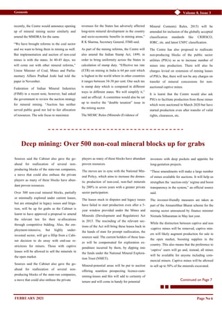 Volume 8, Issue 3
Geonesis
recently, the Centre would announce opening
up of mineral mining sector similarly and
amend the MMDRA for the same.
“We have brought reforms in the coal sector
and we want to bring them in mining as well.
But implementation and auction of non-coal
mines is with the states. In 40-45 days, we
will come out with other mineral reforms,”
Union Minister of Coal, Mines and Parlia-
mentary Affairs Pralhad Joshi had told the
paper in November.
Federation of Indian Mineral Industries
(FIMI) in a recent note, however, had asked
the government to review the auction strategy
for mineral mining. “Auction has neither
served public good nor led to fair allocation
of resources. The sole focus to maximize
revenues for the States has adversely affected
long-term mineral development in the country
and socio-economic benefits in mining areas,”
R K Sharma, Secretary General, FIMI said.
As part of the mining reforms, the Centre will
also amend the Indian Stamp Act, 1899, in
order to bring uniformity across the States in
calculation of stamp duty. “Effective tax rate
(ETR) on mining in India is 64 per cent which
is highest in the world where in other countries
it ranges between 34-38 per cent. One such tax
is stamp duty which is computed in different
ways in different states. We will simplify it,”
said an official. A committee would also be set
up to resolve the “double taxation” issue in
the mining sector.
The MEMC Rules (Minerals (Evidence of
Mineral Contents) Rules, 2015) will be
amended for inclusion of the globally accepted
classification standards like CRIRSCO,
JORC, etc. and latest UNFC classification.
The Centre has also proposed to reallocate
non-producing blocks of the public sector
utilities (PSUs) so as to increase number of
mines into production. There will also be
charges levied on extension of mining leases
of PSUs. But, there will not be any charges on
transfer of mineral concessions for non-
auctioned captive mines.
It is learnt that the Centre would also ask
PSUs to facilitate production from those mines
which were auctioned in March 2020 but have
started production even after transfer of valid
rights, clearances, etc.
Page No 6
Deep mining: Over 500 non-coal mineral blocks up for grabs
Sources said the Cabinet also gave the go-
ahead for reallocation of several non-
producing blocks of the state-run companies,
a move that could also enthuse the private
players as many of these blocks have abun-
dant proven resources.
Over 500 non-coal mineral blocks, partially
or minimally explored under current leases,
but are entangled in legacy issues and litiga-
tion, will be up for grabs as the Cabinet is
learnt to have approved a proposal to amend
the relevant law for their re-allocations
through competitive bidding. Also, the em-
ployment-intensive, but highly under-
invested sector, will get a fillip from a Cabi-
net decision to do away with end-use re-
strictions for miners. Those with captive
leases will be allowed to sell the minerals in
the open market.
Sources said the Cabinet also gave the go-
ahead for reallocation of several non-
producing blocks of the state-run companies,
a move that could also enthuse the private
players as many of these blocks have abundant
proven resources.
The moves are in sync with the National Min-
eral Policy, which aims to increase the domes-
tic production of non-coal, non-fuel minerals
by 200% in seven years with a greater private
sector participation.
The leases stuck in disputes and legacy issues
have failed to start production even after a 5-
year window provided under the Mines and
Minerals (Development and Regulation) Act
in 2015. The rescinding of the relevant sec-
tions of the Act will bring these leases back in
the hands of state for prompt reallocation, the
sources said. The current holders of these leas-
es will be compensated for exploration ex-
penditure incurred by them, by dipping into
the funds under the National Mineral Explora-
tion Trust (NMET).
Mineral-potential areas will be put to auction
offering seamless prospecting licence-cum-
mining-leases and this will add to certainty of
tenure and will come in handy for potential
investors with deep pockets and appetite for
long-gestation projects.
“These amendments will make a large number
of mines available for auctions. It will help us
strengthen the ‘auction-only’ regime and boost
transparency in the system,” an official source
said.
The investor-friendly measures are taken as
part of the Atmanirbhar Bharat scheme for the
mining sector announced by finance minister
Nirmala Sitharaman in May last year.
While the distinction between captive and non
-captive mines will be removed, captive min-
ers will likely augment production for sale in
the open market, boosting supplies in the
country. This also means that the preference to
‘captive’ users will go and, instead, all mines
will be available for anyone including com-
mercial miners. Captive mines will be allowed
to sell up to 50% of the minerals excavated.
Continued on Page 7
FEBRUARY 2021
 