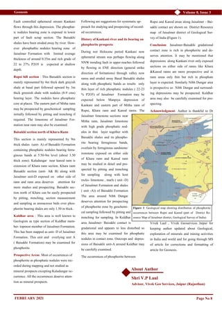 Volume 8, Issue 3
Geonesis
Fault controlled ephemeral stream Kankani
flows through this depression. The phosphat-
ic nodules bearing zone is exposed in lower
part of fault scrap section. The Baisakhi
shales have been eroded away by river. How-
ever phosphathic nodules bearing zone of
Jaisalmer Formation with limited average
thickness of around 0.35m and rich grade of
22 to 27% P2O5 is expected at shallow
depth.
Rupsi hill section : This Baisakhi section is
mainly represented by 4m thick dark grayish
shale at basal part followed upward by 3m
thick greenish shale with nodules (8-9 cms)
bearing layer. The nodules have phosphatic
core at places. The eastern part of Mitha rann
may be prospected by geochemical sampling
initially followed by pitting and trenching if
required. The limestone of Jaisalmer For-
mation near rann may also be examined.
Baisakhi section north of Khara Rann:
This section is mainly represented by 9m
thick shales (unit- A) of Baisakhi Formation
containing phosphatic nodules bearing ferru-
ginous bands at 5.50-9m level (about 3.50
thick zone). Kaladungar near kanod rann is
extension of Khara rann section. Khara rann
Baisakhi section (unit- A& B) along with
Jaisalmer unit-D exposed on other side of
rann and rann area deserves attention for
more studies and prospecting. Baisakhi sec-
tion north of Khara can be easily prospected
by pitting, trenching, section measurement
and sampling as arenaceous beds over phos-
phorite bearing shales are only 1.50 m thick.
Kuldhar area : This area is well known to
Geologists as type section of Kuldhar mem-
ber- topmost member of Jaisalmer Formation.
This has been mapped as unit- D of Jaisalmer
Formation. This unit and overlying unit A
( Baisakhi Formation) may be examined for
phosphorite.
Prospective Areas: Most of occurrences of
phosphorite as phosphatic nodules were rec-
orded during mapping and not studied as
mineral prospects excepting Kaladungar oc-
currence. All the occurrences deserve atten-
tion as mineral prospects.
Following are suggestions for systematic ap-
proach for studying and prospecting of record-
ed occurrences.
History of Kankani river and its bearing on
phosphorite prospects:
During wet Holocene period Kankani now
ephemeral stream was perhaps flowing along
NNW trending fault in upper reaches followed
by flowing in ENE direction (general strike
direction of formations) through valley now
ranns and eroded away Basal Baisakhi shales
along with phosphatic bands as results only
thin layer of rich phosphatic nodules ( 22-23
% P2O5) of Jaisalmer Formation may be
expected below Manpiya depression of
Kankani and eastern part of Mitha rann of
Rupsi, Khara rann and Kanod ranns. The
Jaisalmer limestone sections near
Mitha rann, Jaisalmer limestone
with high grade phosphatic nod-
ules in thin layer together with
Baisakhi shales and its phospho-
rite bearing ferruginous bands,
overlain by ferruginous sandstone/
ironstone exposed on either side
of Khara rann and Kanod rann
may be studied in detail and pro-
spected by pitting and trenching
for sampling along with host
rocks- limestone , marls ( unit -D)
of Jaisalmer Formation and shales
( unit -A)) of Baisakhi Formation
The area around Nibh Dungar
deserves attention for prospecting
of phosphorite zone by geochemi-
cal sampling followed by pitting and
trenching for sampling. In Kuldhar
area Jaisalmer- Baisakhi contact is
gradational and appears to less disturbed so
this area may be examined for phosphatic
nodules in contact zone. Outcrops and depres-
sions of Baisakhi unit-A around Kuldhar may
be carefully examined.
The occurrences of phosphorite between
Rupsi and Kanod areas along Jaisalmer - Bai-
sakhi contact are shown on District Resource
map of Jaisalmer district of Geological Sur-
vey of India (Figure 1).
Conclusion: Jaisalmer-Baisakhi gradational
contact zone is rich in phosphorite and de-
serves attention. It may be mentioned that
depressions along Kankani river only exposed
sections on either side of ranns like Khara
&Kanod ranns are more prospective and in
rann areas only thin but rich in phosphate
layer is expected. Similarly Nibh Dungar area
is prospective so Nibh Dungar and surround-
ing depressions may be prospected. Kuldhar
area may also be carefully examined for pro-
specting.
Acknowledgment: Author is thankful to Dr
Vivek Laul , Vivek Geoservices Jaipur for
keeping author updated about Geological,
exploration of minerals and mining activities
in India and world and for going through MS
of article for corrections and formatting of
article for Geonesis.
Page No 8
Figure 1: Geological map showing distribution of phosphorite
occurrences between Rupsi and Kanod (part of District Re-
source Map of Jaisalmer district, Geological Survey of India)
About Author
Shri V.P Laul
Advisor, Vivek Geo Services, Jaipur (Rajasthan)
FEBRUARY 2021
 