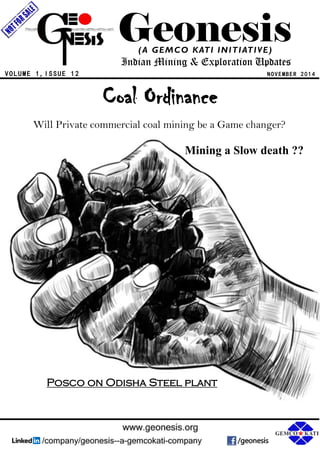 Geonesis 
(A GEMCO KATI INITIATIVE) 
Indian Mining & Exploration Updates 
N O V E MB E R 2 0 1 4 
V O L U M E 1 , I S S U E 1 2 
Coal Ordinance 
Will Private commercial coal mining be a Game changer? 
Mining a Slow death ?? 
Posco on Odisha Steel plant 
 