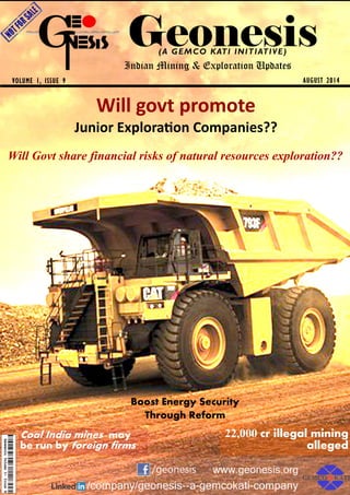 Geonesis
AUGUST 2014VOLUME 1, ISSUE 9
(A GEMCO KATI INITIATIVE)
Indian Mining & Exploration Updates
22,000 cr illegal mining
alleged
Coal India mines may
be run by foreign firms
Boost Energy Security
Through Reform
Will Govt share financial risks of natural resources exploration??
Will govt pro ote
Ju ior Exploraio Co pa ies??
 
