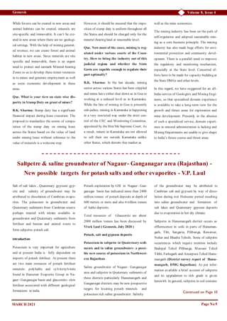 Volume 8, Issue 4
Geonesis
Page No 9
Continued on Page 10
MARCH 2021
While forests can be created in new areas and
animal habitats can be created, minerals are
site-specific and immovable. It can’t be cre-
ated in new areas where there are no geologi-
cal settings. With the help of mining generat-
ed revenue, we can create forest and animal
habitat in new areas. Since minerals are site
specific and immovable, there is an urgent
need to protect and earmark Mineral-bearing
Zones so as to develop these miner resources
in to mines and generate employment as well
as socio economic development in these
areas.
Que. What is your view on state wise dis-
parity in Stamp Duty on grant of mines?
R.K. Sharma: Stamp duty has a significant
financial impact during lease execution. The
proposal to standardize the norms of compu-
tation of the stamp duty on mining lease
across the States based on the value of land
under mining lease without reference to the
value of minerals is a welcome step.
However, it should be ensured that the impo-
sition of stamp duty is uniform throughout all
the States and should be charged only for the
mineral-bearing land at reasonable level.
Que. Now most of the cases, mining is reg-
ulated under various courts of the Coun-
try. How to bring the industry out of this
judicial regime and whether the State
Govts are capable enough to regulate their
part optimally?
R.K. Sharma: In the last decade, mining
sector across various States has been crippled
and mines have either shut down as in Goa or
working at a reduced level as in Karnataka.
While the fate of mining in Goa is presently
sub-judice, mining in Karnataka is happening
in a very restricted way under the strict con-
trol of the CEC and Monitoring Committee,
appointed by the Hon’ble Supreme Court. As
a result, miners in Karnataka are not allowed
to sell their ore outside Karnataka unlike
other States, which distorts free market as
well as the mine economics.
The mining industry has been on the path of
self-regulation and adopted sustainable min-
ing as a core business principle. The mining
industry has also made huge efforts for envi-
ronmental protection and community devel-
opment. There is a parallel need to improve
the regulatory and monitoring mechanism,
especially at the State level. Concerted ef-
forts have to be made for capacity-building at
the State DMGs and other levels.
In this regard, we have suggested for an all-
India service of Geologists and Mining Engi-
neers, so that specialised domain experience
is available to take a long-term view for the
growth and thrust areas for exploration and
mine development. Presently in the absence
of such a specialized service, domain experi-
ence in mineral administration is lacking and
Mining Departments are unable to give shape
to India’s future course and thrust areas.
Saltpetre & saline groundwater of Nagaur- Ganganagar area (Rajasthan) -
New possible targets for potash salts and other evaporites - V.P. Laul
Salt of salt lakes , Quaternary gypsum/ gyp-
site and salinity of groundwater may be
attributed to dissolution of Cambrian evapo-
rites. The potassium in groundwater and
Quaternary sediments from Cambrian source
perhaps reacted with nitrate available in
groundwater and Quaternary sediments from
fertiliser and human and animal waste to
form saltpetre- potash salt.
Introduction
Potassium is very important for agriculture
and at present India is fully dependent on
imports of potash fertiliser. At present there
are two main resources of potash fertiliser
minerals- polyhalite and sylvite/sylvinite
found in Hanseran Evaporite Group in Na-
gaur- Ganganagar basin and glauconite- slow
fertiliser associated with different geological
formations in india.
Potash exploration by GSI in Nagaur- Gan-
ganagar basin has indicated more than 2400
million tonnes of potash deposits at depth of
600 meters or more and also 6 trillion tonnes
of halite deposits.
Total resources of Glauconite are about
2000 million tonnes has been discussed by
Vivek Laul ( Geonesis, July 2020 )
Potash, salt and gypsum deposits
Potassium in saltpetre in Quaternary sedi-
ments and in saline groundwater- a possi-
ble new source of potassium in Northwest-
ern Rajasthan.
Saline groundwater of Nagaur- Ganganagar
area and saltpetre in Quaternary sediments of
these districts particularly Hanumangarh and
Ganganagar districts may be new prospective
targets for locating potash minerals and
potassium rich saline groundwater. Salinity
of the groundwater may be attributed to
Cambrian salt and gypsum by way of disso-
lution during wet Holocene period resulting
into saline groundwater and formation of
salt lakes and Quaternary gypsum deposits
due to evaporation in hot dry climate.
Saltpetre in Hanumangarh district occurs as
efflorescence in soils in parts of Hanuman-
garh, Tibi, Sangaria, Pilibanga, Rawatsar,
Nohar and Bhadra Tehsils. Some of saltpetre
occurrences which require mention include
Badopal Tehsil Pilibanga, Massani Tehsil
Tibbi, Fathegarh and Amarpura Tehsil Hanu-
mangarh (District survey report of Hanu-
mangarh, DMG Rajasthan). As per infor-
mation available a brief account of saltpetre
and its upgradation to rich grade is given
herewith. In general, saltpetre in soil contains
 
