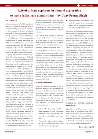 Volume 8, Issue 4
Geonesis
Page No 11
Role of private explorers in mineral exploration
to make India truly atmanirbhar – by Uday Pratap Singh
BACKGROUND
After commencement of MMDR amendment
Act in 2015 wherein the thrust was given to
auction route for grant of mineral commodi-
ty. Old procedure of allocation of mineral
concession by way of preferential right or
through selection in accordance with Section
11 of MMDR Act, 1957 was omitted. On
commencement of MMDR amendment Act
2015 allocation of Prospecting Licence with
preferential right to get ML after successful
completion of PL was also omitted hence
exploration work carried out by private com-
panies to get captive mine was also closed.
The policy of Government of India was to go
ahead with auction mode for grant of Mining
lease (ML) for the blocks which are explored
up to G2 / G1 stage and Composite Licence
(Prospecting cum Mining Licence) for the
blocks which are explored up to G3 stage.
hence there was a need to expedite prospect-
ing of known mineral blocks to G3/ G2/G -2
level of exploration preparing auctionable
blocks. Contribution from private players
towards exploration was also stopped as
there is no concrete framework was made for
encouraging Private participation either
through some kind of preferential right or
reward for high risk exploration activity. To
facilitate mineral development the National
Mineral Exploration Trust (NMET) was
formulated with the objectives to create
funds for mineral exploration activities in
India. To make auction route successful,
Ministry of Mines engaged Geological Sur-
vey of India to prepare at least 500 blocks in
different States. Further NMET allowed State
Government, Central Government & PSU
entities (Notified Exploration Agencies) to
undertake exploration projects for quickly
adding more auction blocks into pipeline.
Most of the GSI identified blocks were ex-
plored by GSI, MECL & other NEA’s. But
this plan was unsuccessful as most of the
NEA’s are interested in choosing easy bulk
mineral exploration projects rather than under-
taking deep seated mineral exploration. Due to
lack of appropriate manpower, knowhow, and
infrastructure in State Governments, the
speedy creation of actionable blocks could not
be attained.
The Govt of India, Ministry of Mines has
power to notify private exploration agencies
as NEA’s agency to carry out Prospecting
under provisions of Section 4 (1) of MMDR
Act,1957 in order to bring healthy competition
and quickly exploring the potential areas.
It is thoughtful to take services of private ex-
ploration agencies who were initially working
as vendors for private entrepreneurs to expe-
dite the prospecting and exploration of miner-
al commodities through NMET. This process
will generate large amount of employment
across India, Subject experts and drilling
agencies may get jobs. Government of India,
Ministry of Mines can formulate eligibility
criteria for selection of exploration agencies,
based on Technical Manpower, infrastructure,
Machine & Equipment’s, Experience, Re-
sources and Net worth.
MODE OF OPERATION
Exploration through private agencies will be
carried on behalf of State Government be-
cause report shall be submitted to the State
Government. When registered exploration
agency will work for state Government it will
easy to get access into the area under pro-
specting and it will not attract any NPV of
forest department. The work can be carried
out in two categories.
 Category-A: Prospecting of known
blocks earmarked by State Government
and GSI to convert into actionable. Re-
port will be submitted to state Govern-
ment
 Category-B: Exploration for new deposit
by way of Reconnaissance survey, Geo-
logical Mapping and sampling, the
 exploration agency shall prepare a pro-
posal for search of new commodity.
Report can be submitted to concerned
GSI office located within the state.
Exploration agency shall prepare prospecting
Scheme through qualified person in accord-
ance with the MCDR 2017 and keeping in
mind MEMC Rule 2015 with time limit and
financial requirement; The scheme of pro-
specting will examined by NMET commit-
tee. Based on technical points proposed in
scheme of prospecting, time frame and pro-
posed expenditure work will be allocated to
agency notified by Government of India.
Exploration agency shall carry out operations
as per the Scheme of Prospecting following
the procedure in accordance with the MCDR
2017. Agency shall follow all terms and
conditions of Prospecting in accordance with
MCDR , 2017, shall submit quarterly, half
yearly and annual prospecting report as per
the existing format of Prospecting as pre-
scribed by IBM. The State Government offi-
cials and IBM officials can visit time to time
for evaluation and monitoring of exploration
activities. To complete the exploration activi-
ties there shall be prescribed time limit to
complete the activities in sequence. After
successful completion of prospecting explo-
ration agency shall submit Geological Report
in prescribed format PART IV A of MEMC
Rule , 2015 in conformity with scheme of
prospecting within 90 days from completion
of prospecting.
FUNDING OF PRIVATE EXPLORA-
TION AGENCY
Expenditure incurred by private exploration
agency shall be reimbursed from NEMT
fund. The exploration agency notified by the
Govt of India can offer amount of fund re-
quired for carrying out exploration of block
to the State Government, State Govt can allo-
cate exploration work to agency based on
Continued on Page 12
MARCH 2021
 