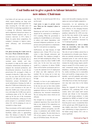 Volume 8, Issue 4
Geonesis
Coal India will not start new coal mines
which require handing out large scale
emp loyment against land acquisition be-
sides investing Rs 1.26 lakh crore till
March 2024 in technology up gradation as
a strategy for efficiency improvement
amid competition from private miners, its
chairman Pramod Agrawal said. In an
exclusive interview to ET’s Sarita C
Singh, he spoke about competition, the
company’s strategies to improve opera-
tional efficiency and diversification
plans.
Excerpts:-
CIL plans investing Rs 2 lakh crore in
five years. Please elaborate the plan.
CIL shall drive its investment plans to
fund the required needs. Broadly the in-
vestment areas include coal min-
ing projects to ramp up the output, coal
evacuation infrastructure development to
transport the increased production, and
diversification initiatives. As per the ap-
proved plan CIL envisaged a likely in-
vestment of about Rs 2 lakh crore. How-
ever, the war chest till 2023-24 will be
around Rs 1.26 lakh crore with mine in-
frastructure, project develop ment and
social infrastructure forming the bulk at
about Rs 57,800 crore followed by invest-
ment in coal evacuation to the tune of
about Rs 34,000 crore. Clean coal initia-
tives with about Rs 23,500 crore and di-
versification plans at Rs 10, 500 crore
make up for the rest of the investment.
Under diversification, setting up of solar
power projects is a prominent initiative
where CIL will be pumping its own in-
vestment to a large extent.
These investments will be made in phased
manner suiting our requirements based on
feasibility studies prior to approaching
them. The balance of about Rs 74,000
crore, of the envisaged Rs 2 lakh crore,
may likely be invested beyond 2023-24 as
per the need.
Coal sector is open to private sector
now. What are the company’s plans to
stay afloat?
Opening up coal sector to private players
should not be construed as a challenge to
CIL’s standing. When the government is
pushing for AtmaNirbharta or self-reliance
to reduce coal import dependency with
increased indigenous production, we view
private sector participation as comp lement-
ing CIL’s role and not as competing.
Inefficiencies are high because of high
emp loyee costs. Almost 70% of our exca-
vation is done through contractors and
30% internally. Our employ ee strength is
about 2.65 lakh including the officers. This
is going to reduce by about 14,000-15,000
every y ear. In the next four years there
would be a reduction of almost 50,000.
There will be further acceleration and in 6-
7 years the optimum level of employment
of about one lakh employees will be
reached. We are trying not to start any
project in which labour emp loyment will
be high.
Presently, we have to give employ ment to
one labour per two acres of land acquired.
In the last one year we have done tenders
for a lot of high-end equipment and these
equipment wherever we have installed, the
productivity has increased tremendously.
We are closing down mines which are not
efficient.
Our strength lies in decades of core and
competent exp erience. Key issues that will
help us stay ahead of the comp etition are
established infrastructure, streamlined
operations, uniform coal quality, cost effi-
ciency in production and reliable timely
delivery of supplies. We also hold close to
53% of the country’s entire coal resource
base of 329 billion tonnes. We also own
mines with favourable stripping ratio that
makes our coal cost highly comp etitive.
Concurrently, we are optimizing our
productivity and operational cost will be
more effective in the changing business
environment. The company’s overall ex-
penditure reduced by Rs 1,838 crore dur-
ing the first nine months of the ongoing
fiscal, ending December ’20 even our
composite OC production increased by
16.1% during the period.
With international as well as Indian
focus on renewables, how does CIL
plan to remain relevant?
The role of coal in Indian context has to
be understood in a broader sense. Renew-
ables are certainly welcome from an envi-
ronmental point of view with the objec-
tive of reducing coal usage. But coal still
remains the steady energy engine contrib-
uting to around 55% of the country’s pri-
mary commercial energy because of its
abundance, availability and affordability.
So, totally switching over to renewables
from coal would be a longer process. Un-
deniably, coal will gradually and eventu-
ally be replaced by cleaner renewables,
with sharp focus on them, but the progres-
sion may take some time in the Indian
context.
Being the vanguard of the Indian coal
production, CIL, producing 83% of the
country entire coal output shall remain
relevant and vibrant in the foreseeable
future as lead energy producer. A study
undertaken by KPMG on behalf of Coal
India, to assess the future coal demand
from the power sector, revealed that there
will be growth upto 2030 though the rate
may slightly come down. Till renewables
start contributing in larger proportion to
the Indian energy basket, CIL’s role re-
mains significant.
Page No 14
Continued on Page 15
MARCH 2021
Coal India not to give a push to labour intensive
new mines: Chairman
 