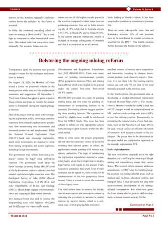 Page No 2
Volume 8, Issue 4
Geonesis
matters on this, statutory enactments and inter-
vention before the judiciary by the Centre is
essential.
In India, the combined cascading effect of
taxes on mining is close to 64%. This is very
high as compared to other mineral-rich coun-
tries. This makes India less competitive inter-
nationally. For instance, Indian iron-ore
MARCH 2021
miners are one of the highest royalty payers in
the world as compared to other major iron-ore
producing countries. Iron ore in India attracts
royalty of 15%, while that in Australia attracts
5.35-7.5%, in Brazil 2% and in China 0.5-4%.
In the current statutory framework, royalty is
included in average selling price of minerals
and then it is computed on an ad valorem
basis, leading to double taxation. It has been
proposed to constitute a committee to examine
this.
There are some state-specific taxes Goa and
Karnataka, wherein, 10% of sale proceeds
have to be contributed for similar activities as
specified for the DMF. This double taxation
further increases the burden on the industry.
Bolstering the ongoing mining reforms
Transparency apart, the auctions must provide
enough revenues for the exchequer and incen-
tives to industry
On August 24, 2020, the Ministry of Mines
issued a notice on proposed reforms in the
mining sector under nine sections and received
comments and suggestions till September 3.
The Union Cabinet has given a green signal to
these reforms and plans to present the amend-
ments to Parliament during the ongoing Budg-
et Session.
One of the major reforms deals with revamp-
ing the exploration policy, ensuring a seamless
transition from mineral exploration to produc-
tion, thus incentivising new investments and
increased production and employment. While
the National Mineral Exploration Trust
(NMET) funds may encourage exploration,
much more investments are required to come
from mining companies and junior explorers,
including foreign investments.
The government may refrain from using tax-
payers’ money for highly risky exploration
ventures. The government could adopt the
Open Acreage Licensing Policy (OALP) used
in the hydrocarbons sector to allocate non-fuel
mineral exploration rights sometime soon. The
Geological Survey of India (GSI), Mineral
Exploration Corporation Ltd (MECL), and
state Departments of Mines and Geology
(DMGs) should keep engaged with reconnais-
sance and mapping of deep-seated minerals.
The mining reforms also seek to resolve the
long-pending issue with Sections 10A(2)(b)
and 10A(2)(c) of the Mines and Minerals
(Development and Regulation) Amendment
Act, 2015 (MMDR-2015). There were many
cases of pending reconnaissance permits
(RPs), prospective licences (PLs), and mining
leases (MLs) which were eligible to be granted
under the earlier first-come first-served
(FCFS) regime.
MMDR-2015 provided two years for pending
mining leases and five years for pending re-
connaissance or prospecting licences to be
executed. The mining reforms suggest auction-
ing these pending licences. The expenses in-
curred by eligible cases would be reimbursed
from the NMET funds. This issue has been
subject to debate on why appropriate actions
were missing to grant licences within the allo-
cated period.
While in some cases, the project proponents
did not take the necessary course of action for
retaining their mineral grants, in others, the
applications remain pending with various reg-
ulatory authorities. The logic of reimbursing
the exploration expenditure incurred is some-
what fragile, given that it might lead to lengthy
legal battles with regard to the amount which
respective companies had spent. Even if such
estimates can be agreed to, there would not be
reimbursement of the lost prospective future
income. There is a need to revisit the treatment
of these legacy cases.
The third reform aims to remove the distinc-
tion between captive and non-captive mines by
removing the provision in auctions to restrict
end-use by captive miners, which is a wel-
come step. A level-playing field will allow
merchant miners to become more competitive
and innovative, resulting in cheaper down-
stream products and a boost to exports. How-
ever, it is not clear why the existing captive
miners can sell only 50 per cent of the total
mineral excavated in the previous year.
In the fourth reform, the government aims at
developing a market-determined transparent
National Mineral Index (NMI). The royalty,
District Mineral Foundation (DMF) fund and
NMET charges would be computed based on
NMI and not on the average sale price (ASP),
as per the existing practice. Transparency in
estimating the mineral index of non-fuel min-
erals, such as the National Coal Index (NCI)
for coal, would lead to an efficient allocation
of resources with adequate returns to the ex-
chequer. The prices have to be determined in
the open market and computed as rigorously as
the recently implemented NCI.
In the right direction
The next two reform proposals are in the right
direction, viz. clarifying the meaning of illegal
mining and rationalising stamp duty across
States. The seventh reform measure addresses
amendments to DMF rules for building tangi-
ble assets in the mining-affected areas, such as
medical-care facilities, education centres, and
transport links. These are useful for long-term
socio-economic development of the mining-
affected communities. For short-term gains,
the focus should also be given to skill develop-
ment, to ensure income security for the
Continued on Page 3
 