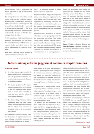 Volume 8, Issue 4
Geonesis
affected districts. Covid-19 has provided yet
another opportunity to help the affected local
communities.
The mining reforms also aim to bring unused
mineral blocks back into production to gener-
ate employment. Mineral blocks allocated to
public sector units and private companies that
have not been utilised within 2-3 years would
be de-reserved and auctioned — this is an
important step to ensure that mineral assets are
used optimally. A review of NMET’s func-
tioning is also in the offing.
A 2018 amendment, which diluted the trust’s
autonomy, will be reversed with this reform.
The renewed autonomy will help reduce bu-
reaucratic hurdles and make it easier for the
trust to make decisions on exploration invest-
ments.
While this is a good step forward, it should be
emphasised that the funds accrued with
NMET are minuscule compared to India’s
mineral exploration requirements.
To generate a vibrant and globally competitive
mining sector, India must implement the Na-
tional Mineral Policy (2019). The policy offers
suggestions on incentivising exploration and
attracting private investment through a seam-
less transition from reconnaissance to extrac-
tion, or other means as per good international
practices.
Exploration efforts should focus on minerals
where India has the geological potential but
low resource and reserve base. These include
“energy-critical minerals, fertiliser minerals,
precious metals and stones, strategic minerals
and other deep-seated minerals”.The policy
also suggests offering pre-embedded statutory
clearances with auctioned mineral blocks to
reduce the time spent on receiving clearances.
Finally, the government must consider the
issues that have emerged from the auction
allocation system. Many blocks have been
won with irrationally high bids, sometimes
above 100 per cent of the value of minerals to
be mined, which does not seem to be economi-
cally justified in the backdrop of such mines’
efficient and sustainable operations. It would
be pertinent to review and reform the existing
auction process or switch to an alternative
method of allotment, such that mineral block
allocation remains objective, fair, and trans-
parent, and provides adequate revenues for the
exchequer and incentives for the mining indus-
try.
Rajesh Chadha is Program Director and
Ganesh Sivamani is Research Assistant, Nat-
ural Resources, Centre for Social and Econom-
ic Progress. Views are personal
Page No 3
Continued on Page 4
MARCH 2021
India’s mining reforms juggernaut continues despite concerns
by Mayank Aggarwal
 In its latest attempt to give a push to the
mining sector to revive the Indian econ-
omy, the government of India has pro-
posed several amendments to the coun-
try’s mining regulations.
 The changes propose to allow captive
miners to commercially sell 50 percent
of their coal, allows the central govern-
ment to auction mines controlled by
states and eases rules for industry in
terms of green clearances.
 But those working with mining-affected
communities argue that these ‘mining
reforms’ are being imposed on people to
help the industry even as concerns of
people and impact on the environment is
being ignored.
Notwithstanding concerns regarding pollu-
tion from a mine, its impact on the environ-
ment including water bodies or concerns of
mining-affected communities, the govern-
-ment of India in the latest push for mining
reforms is proposing amendments stating that
all valid approvals, clearances, and licences,
once granted to a mine, shall continue to be
valid till exhaustion of mineable reserves in
the mine to save the industry from the “time
consuming” process of obtaining fresh clear-
ances.
Continuing with its ‘mining reforms’, the un-
ion ministry of mines, earlier this month, un-
veiled a new set of amendments to give a push
to mining activities in the country, ensure a
continuous supply of minerals, ease of busi-
ness for industry and push the process of the
auction for the mining sector.
The ministry said the amendments in the
Mines and Minerals (Development and Regu-
lation) Act 1957 are being proposed after con-
sultation with the “central (government) minis-
tries, state government and general public.” It
has invited comments and suggestions from
the public, state governments, the mining in-
dustry, industry associations, and others by
February 24, 2021.
Mining reforms have been on the top of the
central government’s agenda over the past few
years. The process gained momentum when
the government announced a series of
measures to revive the economy after the im-
pact of Covid-19. The government had pro-
posed a set of changes in the mining rules and
regulations which were severely criticised by
environmentalists and those working with
mining-affected communities. But an unde-
terred government has repeatedly emphasised
that the mining sector is going to be critical in
India’s growth over the next few years.
Now the latest amendment proposal states that
the MMDR Act was amended through the
Mineral Laws Amendment Act 2020 to pro-
vide for vesting of valid rights, approvals and
clearances, in relation to leases expiring, for
the period of two years. But, the proposal said,
the new owners who secured the mines in the
auctions are facing difficulties in “obtaining
fresh clearances within two years period as
they have to undergo the lengthy process
 