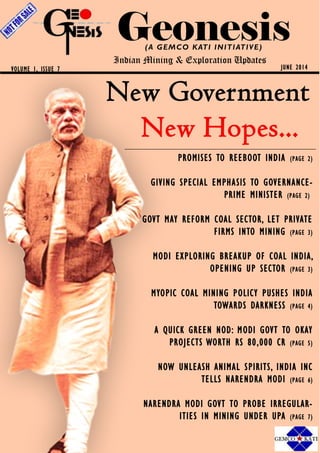 Geonesis(A GEMCO KATI INITIATIVE)
Indian Mining & Exploration Updates
JUNE 2014VOLUME 1, ISSUE 7
PROMISES TO REEBOOT INDIA (PAGE 2)
GIVING SPECIAL EMPHASIS TO GOVERNANCE-
PRIME MINISTER (PAGE 2)
GOVT MAY REFORM COAL SECTOR, LET PRIVATE
FIRMS INTO MINING (PAGE 3)
MODI EXPLORING BREAKUP OF COAL INDIA,
OPENING UP SECTOR (PAGE 3)
MYOPIC COAL MINING POLICY PUSHES INDIA
TOWARDS DARKNESS (PAGE 4)
A QUICK GREEN NOD: MODI GOVT TO OKAY
PROJECTS WORTH RS 80,000 CR (PAGE 5)
NOW UNLEASH ANIMAL SPIRITS, INDIA INC
TELLS NARENDRA MODI (PAGE 6)
NARENDRA MODI GOVT TO PROBE IRREGULAR-
ITIES IN MINING UNDER UPA (PAGE 7)
 