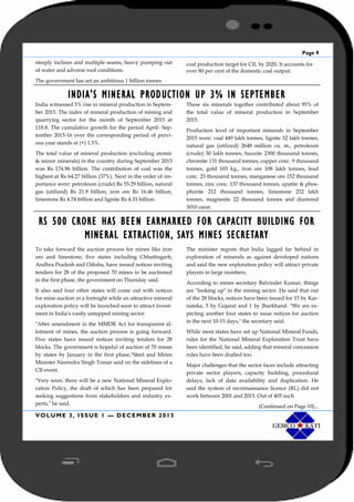 Page 9
VOLUME 3, ISSUE 1 — DECEMBER 2015
steeply inclines and multiple seams, heavy pumping out
of water and adverse roof conditions.
The government has set an ambitious 1 billion tonnes
coal production target for CIL by 2020. It accounts for
over 80 per cent of the domestic coal output.
INDIA'S MINERAL PRODUCTION UP 3% IN SEPTEMBER
India witnessed 3% rise in mineral production in Septem-
ber 2015. The index of mineral production of mining and
quarrying sector for the month of September 2015 at
118.8. The cumulative growth for the period April- Sep-
tember 2015-16 over the corresponding period of previ-
ous year stands at (+) 1.5%.
The total value of mineral production (excluding atomic
& minor minerals) in the country during September 2015
was Rs 174.96 billion. The contribution of coal was the
highest at Rs 64.27 billion (37%). Next in the order of im-
portance were: petroleum (crude) Rs 55.29 billion, natural
gas (utilized) Rs 21.9 billion, iron ore Rs 16.46 billion,
limestone Rs 4.74 billion and lignite Rs 4.33 billion.
These six minerals together contributed about 95% of
the total value of mineral production in September
2015.
Production level of important minerals in September
2015 were: coal 449 lakh tonnes, lignite 32 lakh tonnes,
natural gas (utilized) 2648 million cu. m., petroleum
(crude) 30 lakh tonnes, bauxite 2300 thousand tonnes,
chromite 131 thousand tonnes, copper conc. 9 thousand
tonnes, gold 103 kg., iron ore 108 lakh tonnes, lead
conc. 23 thousand tonnes, manganese ore 152 thousand
tonnes, zinc conc. 137 thousand tonnes, apatite & phos-
phorite 212 thousand tonnes, limestone 232 lakh
tonnes, magnesite 22 thousand tonnes and diamond
3010 carat.
RS 500 CRORE HAS BEEN EARMARKED FOR CAPACITY BUILDING FOR
MINERAL EXTRACTION, SAYS MINES SECRETARY
To take forward the auction process for mines like iron
ore and limestone, five states including Chhattisgarh,
Andhra Pradesh and Odisha, have issued notices inviting
tenders for 28 of the proposed 70 mines to be auctioned
in the first phase, the government on Thursday said.
It also said four other states will come out with notices
for mine auction in a fortnight while an attractive mineral
exploration policy will be launched soon to attract invest-
ment in India's vastly untapped mining sector.
"After amendment in the MMDR Act for transparent al-
lotment of mines, the auction process is going forward.
Five states have issued notices inviting tenders for 28
blocks. The government is hopeful of auction of 70 mines
by states by January in the first phase,"Steel and Mines
Minister Narendra Singh Tomar said on the sidelines of a
CII event.
"Very soon, there will be a new National Mineral Explo-
ration Policy, the draft of which has been prepared for
seeking suggestions from stakeholders and industry ex-
perts," he said.
The minister regrets that India lagged far behind in
exploration of minerals as against developed nations
and said the new exploration policy will attract private
players in large numbers.
According to mines secretary Balvinder Kumar, things
are "looking up" in the mining sector. He said that out
of the 28 blocks, notices have been issued for 15 by Kar-
nataka, 5 by Gujarat and 1 by Jharkhand. "We are ex-
pecting another four states to issue notices for auction
in the next 10-15 days," the secretary said.
While most states have set up National Mineral Funds,
rules for the National Mineral Exploration Trust have
been identified, he said, adding that mineral concession
rules have been drafted too.
Major challenges that the sector faces include attracting
private sector players, capacity building, procedural
delays, lack of data availability and duplication. He
said the system of reconnaissance licence (RL) did not
work between 2001 and 2015. Out of 405 such
(Continued on Page 10)...
 