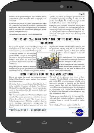 Page 11
VOLUME 3, ISSUE 1 — DECEMBER 2015
resistance if the government goes ahead with the mining
as it would be against the wishes of the local people,'' Kar-
at warned.
Karat said that though the central government had spent
Rs 2 crore on a discussion on the Indian Constitution and
its greatness, not a single issue pertaining to the scheduled
caste or scheduled tribe communities came up for the dis-
cussion during the two days.
She reminded that under the Fifth Schedule and the
1/70 Act, non-tribals, including the government, were
not entitled to property ownership in tribal areas. As
per the Forest Rights Act, all tribals must get the title
deeds of their land to enjoy cultivation rights.
CPM party state committee member Ch Narsinga Rao
said that the government was misleading the people by
announcing that bauxite mining would benefit the trib-
als. He alleged that tribals never benefited by such deci-
sions as it is always the private sector that reaped all
the benefits.
PSUS TO GET COAL INDIA SUPPLY TILL CAPTIVE MINES BEGIN
OPERATIONS
Power plants of public sector undertakings will get coal
supply from Coal India till their captive coal mines be-
come operational, coal secretary Anil Swarup said.
"In-principle decision has been taken for
grant of bridge kinkages to power plants
of central or state government enterprises
that have been allotted coal blocks under
government dispensation route," he said
on Monday
Bridge linkage shall act like a short-trem
linkages to bridge the gap between re-
quirement of coal by a thermal power plant and the start
of production from the linked coal block till such time
the production actually starts, he said. Such supply
could be granted for a period of three years only to
blocks where development of may take
time.
Coal India estimates a coal requirement
of 25-40 million tonnes per annum in
the next three years on this account.
NTPC's Ramagundam plant in Telenga-
na has already been granted such coal
supply till the time its Mandakini-B
mine in Odisha begins operations.
INDIA FINALIZES URANIUM DEAL WITH AUSTRALIA
Despite not signing the nuclear non-proliferation treaty,
India will be allowed to import uranium from Australia
for civilian purposes.
On Sunday the two countries finalized a deal that has been
in the works for three years, with Indian Prime Minister
Modi and Australian PM Malcolm Turnbull making state-
ments on the sidelines of the G20 summit in Turkey and
on social media.
“PM @narendramodi thanked PM @TurnbullMalcolm and
described the nuclear agreement as a milestone & source
of trust & confidence,” tweeted Vikas Swarup, from the
Indian foreign ministry. “With the completion of proce-
dures, including administrative arrangements, the
#IndiaAustralia Civil Nuclear Agreement will enter into
force.”
The seeds of the agreement were sown by then-
Australian PM Julia Gillard, who promised during a
state visit in 2012 to supply uranium to India, which
faces severe shortages of electricity and has limited
nuclear capacity. Two years later Gillard's successor,
Tony Abbott, signed a memorandum of understanding
for “Cooperation in the Peaceful Uses of Nuclear Ener-
gy” whereby Australia would become a long-term sup-
plier of uranium to India.
The agreement means India is the first country to buy
yellowcake from Australia, that has not signed the in-
ternational treaty to prevent the spread of nuclear
weapons.
While India faced Western sanctions in 1998 after
(Continued on Page 12)...
 