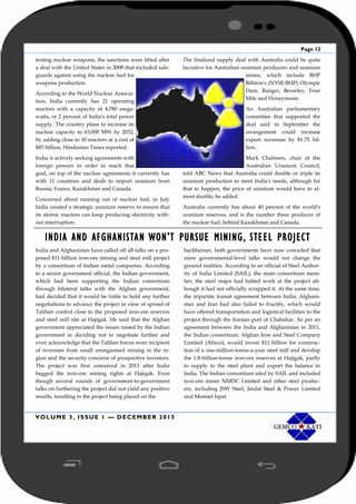Page 12
VOLUME 3, ISSUE 1 — DECEMBER 2015
testing nuclear weapons, the sanctions were lifted after
a deal with the United States in 2008 that included safe-
guards against using the nuclear fuel for
weapons production.
According to the World Nuclear Associa-
tion, India currently has 21 operating
reactors with a capacity of 4,780 mega-
watts, or 2 percent of India's total power
supply. The country plans to increase its
nuclear capacity to 63,000 MW by 2032,
by adding close to 30 reactors at a cost of
$85 billion, Hindustan Times reported.
India is actively seeking agreements with
foreign powers in order to reach that
goal, on top of the nuclear agreements it currently has
with 11 countries and deals to import uranium from
Russia, France, Kazakhstan and Canada.
Concerned about running out of nuclear fuel, in July
India created a strategic uranium reserve to ensure that
its atomic reactors can keep producing electricity with-
out interruption.
The finalized supply deal with Australia could be quite
lucrative for Australian uranium producers and uranium
mines, which include BHP
Billiton's (NYSE:BHP) Olympic
Dam, Ranger, Beverley, Four
Mile and Honeymoon.
An Australian parliamentary
committee that supported the
deal said in September the
arrangement could increase
export revenues by $1.75 bil-
lion.
Mark Chalmers, chair of the
Australian Uranium Council,
told ABC News that Australia could double or triple its
uranium production to meet India's needs, although for
that to happen, the price of uranium would have to al-
most double, he added.
Australia currently has about 40 percent of the world's
uranium reserves, and is the number three producer of
the nuclear fuel, behind Kazakhstan and Canada.
INDIA AND AFGHANISTAN WON'T PURSUE MINING, STEEL PROJECT
India and Afghanistan have called off all talks on a pro-
posed $11-billion iron-ore mining and steel mill project
by a consortium of Indian metal companies. According
to a senior government official, the Indian government,
which had been supporting the Indian consortium
through bilateral talks with the Afghan government,
had decided that it would be futile to hold any further
negotiations to advance the project in view of spread of
Taliban control close to the proposed iron-ore reserves
and steel mill site at Hajigak. He said that the Afghan
government appreciated the issues raised by the Indian
government in deciding not to negotiate further and
even acknowledge that the Taliban forces were recipient
of revenues from small unorganised mining in the re-
gion and the security concerns of prospective investors.
The project was first conceived in 2011 after India
bagged the iron-ore mining rights at Hajigak. Even
though several rounds of government-to-government
talks on furthering the project did not yield any positive
results, resulting in the project being placed on the
backburner, both governments have now conceded that
mere governmental-level talks would not change the
ground realities. According to an official of Steel Author-
ity of India Limited (SAIL), the main consortium mem-
ber, the steel major had halted work at the project alt-
hough it had not officially scrapped it. At the same time,
the tripartite transit agreement between India, Afghani-
stan and Iran had also failed to fructify, which would
have offered transportation and logistical facilities to the
project through the Iranian port of Chabahar. As per an
agreement between the India and Afghanistan in 2011,
the Indian consortium, Afghan Iron and Steel Company
Limited (Afisco), would invest $11-billion for construc-
tion of a one-million-tonne-a-year steel mill and develop
the 1.8-billion-tonne iron-ore reserves at Hajigak, partly
to supply to the steel plant and export the balance to
India. The Indian consortium isled by SAIL and included
iron-ore miner NMDC Limited and other steel produc-
ers, including JSW Steel, Jindal Steel & Power Limited
and Monnet Ispat.
 