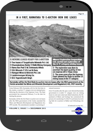 Page 13
VOLUME 3, ISSUE 1 — DECEMBER 2015
IN A FIRST, KARNATAKA TO E-AUCTION IRON ORE LEASES
Come February 2016, Karnataka will, for the first time in
the country, e-auction ‘C’ category iron ore mining leases,
following the direction of the Supreme Court. The State
government has announced February 9 as the date for
starting the process.
Karnataka will be the first State to auction iron ore leases
after the NDA government at the Centre amended the
Mines and Minerals (Development and Regulation) Act,
1957 recently. The amendments mandate e-auctioning of
natural resources.
Over 31 months after the apex court directed Karnataka
government to re-allot ‘C’ category iron ore mining
leases to end users (steel and allied industries), the De-
partment of Mines and Geology has commenced the
process of e-auctioning 11 of the 51 such leases by invit-
ing bids for e-auction in Ballari and Chitradurga dis-
tricts.
(Continued on page 14)...
 