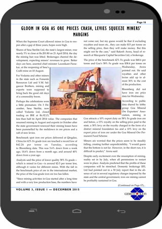Page 16
VOLUME 3, ISSUE 1 — DECEMBER 2015
GLOOM IN GOA AS ORE PRICES CRASH, LEVIES SQUEEZE MINERS’
MARGINS
When the Supreme Court allowed mines in Goa to reo-
pen after a gap of three years, hopes were high.
Shares of Sesa Sterlite Ltd, the state’s largest miner, rose
nearly 5% to close at Rs.201.80 on 21 April 2014, the day
the mining ban was lifted. Brokerages cheered the de-
velopment, expecting miners’ revenues to grow. Better
days are here, asserted chief minister Laxmikant Parse-
kar, at the reopening of Sesa’s
Codli mine on 10 August.
For Vedanta and other miners
in the state such as Fomento
Resources Ltd and V.M. Sal-
gaocar Brothers, mining and
exports were supposed to
bring back the good old days
of a commodity boom.
Perhaps the celebrations were
a little premature. On 3 De-
cember, Sesa Sterlite, now
called Vedanta Ltd, closed
trading on BSE at Rs.92.15,
less than half its April 2014 value. The companies that
resumed mining in August and exports in October after
the state government renewed their mining leases have
been pummelled by the meltdown in ore prices and a
raft of new levies.
Benchmark spot iron ore prices delivered at Qingdao,
China for 62% Fe grade iron ore touched a record low of
$42.24 per tonne on Tuesday, according
to Bloomberg data. This was 5.6% down from a week
ago, 14.6% down from a month ago, and around 40%
down from a year ago.
Analysts said the price of lower quality 58% Fe grade—
which is mined in Goa—is around $2-3 per tonne less,
although it varies for different mines. With the fall in
the benchmark price of ore in the international market,
the price of the Goa grade iron ore too has fallen.
“Since mining activities in Goa started after a long time
and with a very low production base, the numbers have
not come out, but my guess would be that if excluding
royalties and taxes etc., they can make $15 per tonne on
the selling price, then they will make money. But this
might not be the case,” said Rakesh Arora, head of re-
search at Macquarie Capital Securities Ltd, a brokerage.
The price of the benchmark 62% Fe grade was $40.6 per
tonne and Goa’s 58% Fe grade was $38.4 per tonne on
Wednesday, Arora
pointed out. He said
royalties and other
levies add up to al-
most 30% to the cost
of the production.
Bloomberg did not
have iron ore price
data for Wednesday.
According to public
data shared by lobby
group Goa Mineral
Ore Exporters’ Asso-
ciation, mining in
Goa attracts a 10% export duty on 58% Fe grade iron ore
and below, a 15% royalty on the selling price paid to the
state, a 30% levy on the royalty charged in the form of a
district mineral foundation tax and a 10% levy on the
export price of iron ore under the Goa Mineral Ore Per-
manent Fund Scheme.
Miners are worried that the prices seem to be steadily
falling, creating further unpredictability. “I would guess
that the bottom is not far. However, in the short run, it is
difficult to predict,” Arora said.
Despite early excitement over the resumption of mining,
reality set in by July, when all permissions to restart
were in place. Analysts predicted that the profits of these
companies will be stretched. Domestic brokerage IIFL
Ltd had pointed out in a 30 July report that in the ab-
sence of cut in several regulatory charges imposed by the
state and the central government, iron ore mining cannot
be profitably sustained in Goa.
(Continued on Page 17)...
 