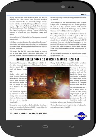 Page 17
VOLUME 3, ISSUE 1 — DECEMBER 2015
In July, however, the price of 58% Fe grade was still $50
per tonne and Tom Albanese, chief executive officer of
Vedanta Resources Plc., had indicated during a telecon-
ference with the media that he expected Goa ore to fetch
around $45 per tonne. Vedanta Ltd, the Indian subsidiary
of Vedanta Resource Plc, is the biggest iron ore miner in
Goa. Apart from iron ore mining, Vedanta Ltd also has
interests in oil and gas, zinc, aluminium, copper and
power.
An email sent to Vedanta Ltd on Wednesday remained
unanswered.
S. Sridhar, executive director, Goa Mineral Ore Exporters’
Association, said miners are selling the iron ore that was
auctioned in the last two years and no fresh ore is being
exported as of now.
“We expect that the 10% export duty levied on exports
will be lifted soon. Then, it will offer some relief. Till
then, the situation is worsening each day as mining fresh
ore and exporting is a loss-making proposition current-
ly,” he said.
“With the price of iron ore now coming down to below
$38 per tonne for the Fe grade of 58%, viable operations
in Goa is a big question mark,” said Goutam
Chakraborty, analyst with brokerage Emkay Global
Financial Services Ltd, another broking house.
He said the average cost of production for miners in
Goa, who produce iron ore with Fe grade of 58% and
below, is around $20-25 per tonne. When royalties and
other levies are added to it, the price goes up to $35-40
per tonne. However, with the benchmark price of iron
ore, or 62% Fe grade, itself ruling around $42 per tonne,
the price for lower grades are much below $40 per
tonne. This makes exports from the state unviable, he
explained.
He did not wish to comment on any individual compa-
ny operating in Goa.
MAOIST REBELS TORCH 22 VEHICLES CARRYING IRON ORE
Maoists on Wednesday set ablaze 22 heavy vehicles de-
ployed for transporting iron ore in Chhattisgarh’s Kanker
district, about 220 km
south of Raipur, police
said.
Kanker police said the
ultras thrashed the drivers
before setting the vehicles,
which were engaged in
the Hahaladdi mines, on
fire. The drivers and help-
ers of the trucks fled from
the area.
The Maoists are reported-
ly opposed to iron ore
mining in the area and the
attack in Kanker came on
the eve of a one-day
‘bandh call’.
No security forces have been deployed in the three func-
tional iron ore mines in Kanker, officials posted at the site
told HT on condition of anonymity.
During the last 30 days, around 95 vehicles have been
set on fire by the Maoists in strife-torn Bastar zone.
As many as 35 vehicles
deployed for road con-
struction work at Tar-
laguda in Bijapur were
burnt down on October
23. A week later, on Oc-
tober 30 they set ablaze
29 vehicles at Chargaon
iron ore mines in Kanker.
The ultras also torched a
bus in Bijapur district on
October 24 after asking
all passengers to get off
the vehicle and on the
previous day, the rebels
burnt five trucks work-
ing for the railways near Geedam in Dantewada.
On Monday, they torched a private bus in Sukma after
asking its passengers to alight.
 